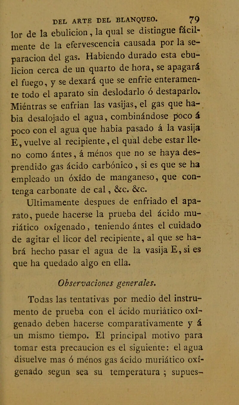 lor de la ebulicion, la quai se distingue fâcil- mente de la efervescencia causada por la se- paracion del gas. Habiendo durado esta ebu- licion cerca de un quarto de hora, se apagarâ el fuego, y se dexarâ que se enfrie entei ameu- te todo el aparato sin deslodarlo o destaparlo. Miéntras se enfrian las vasijas, el gas que ha- bia desalojado el agua, combinândose poco â poco con el agua que habia pasado â la vasija E, vuelve al recipiente, el quai debe estar lle- no como ântes, â ménos que no se haya des- prendido gas âcido carbonico , si es que se ha empleado un oxîdo de manganeso, que con- tenga carbonate de cal, &c. &c. Ultimamente despues de enfriado el apa- rato, puede hacerse la prueba del âcido mu- riâtico oxîgenado, teniendo ântes el cuidado de agitar el licor del recipiente, al que se ha- brâ hecho pasar el agua de la vasija E,si es que ha quedado algo en ella. Observaciones generales. Todas las tentativas por medio del instru- mente de prueba con el âcido muriâtico oxî- genado deben hacerse comparativamente y â. un mismo tiempo. El principal motivo para tomar esta precaucion es el siguiente: el agua disuelve mas 6 ménos gas âcido muriâtico oxî- genado segun sea su temperatura ; supues-