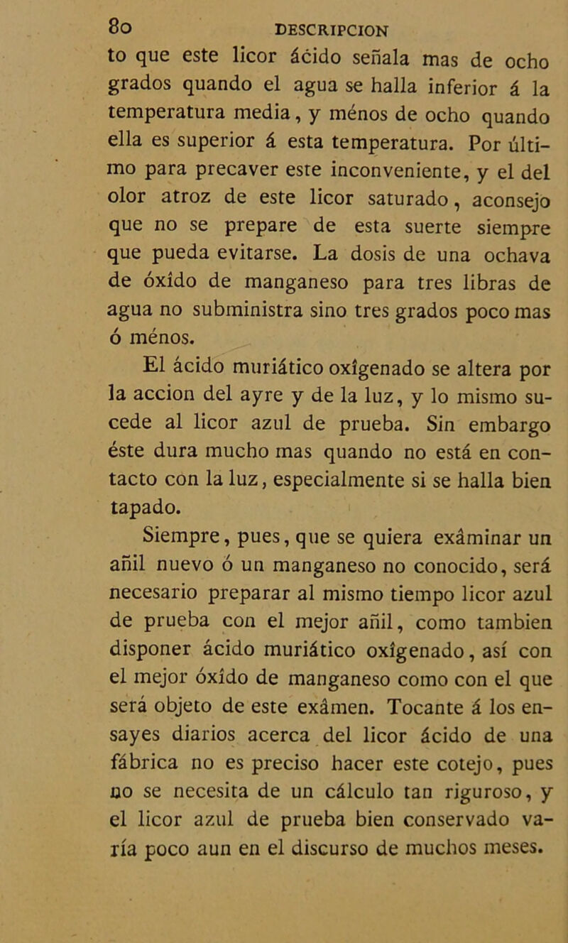 to que este licor âcido senala mas de ocho grados quando el agua se halla inferior â la temperatura media, y ménos de ocho quando ella es superior â esta temperatura. Por ülti- mo para precaver este inconveniente, y el del olor atroz de este licor saturado, aconsejo que no se préparé de esta suerte siempre que pueda evitarse. La dosis de una ochava de oxîdo de manganeso para très libras de agua no subministra sino très grados poco mas 6 ménos. El âcido muriâtico oxîgenado se altéra por la accion del ayre y de la luz, y lo mismo su- cede al licor azul de prueba. Sin embargo éste dura mucho mas quando no esta en con- tacte con la luz, especialmente si se halla bien tapado. Siempre, pues, que se quiera exâminar un anil nuevo 6 un manganeso no conocido, sera necesario preparar al mismo tiempo licor azul de prueba con el mejor anil, corao tambien disponer âcido muriâtico oxîgenado, asi con el mejor oxîdo de manganeso como con el que sera objeto de este exâmen. Tocante â los en- sayes diarios acerca del licor âcido de una fâbrica no es preciso hacer este cotejo, pues no se necesita de un câlculo tan riguroso, y el licor azul de prueba bien conservado va- ria poco aun en el discurso de muchos meses.