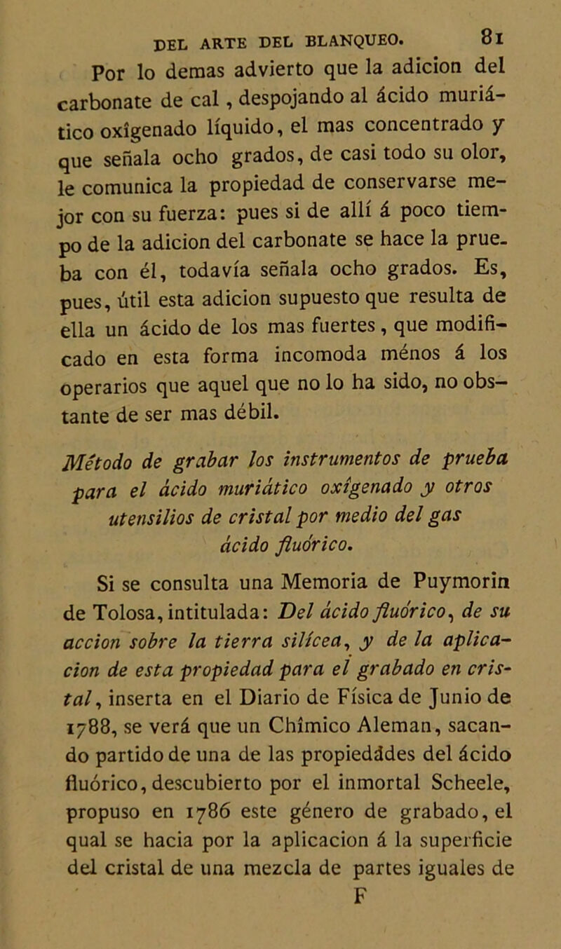 Por lo demas advierto que la adicion del carbonate de cal, despojando al âcido muriâ- tico oxîgenado liquido, el mas concentrado y que senala ocho grados, de casi todo su olor, le comunica la propiedad de conservarse me- jor con su fuerza: pues si de alli â poco tiem- po de la adicion del carbonate se hace la prue. ba con él, todavia senala ocho grados. Es, pues, util esta adicion supuesto que résulta de ella un âcido de los mas fuertes , que modifi- cado en esta forma incomoda ménos â los operarios que aquel que no lo ha sido, no obs— tante de ser mas débil. Método de grabar los instrumentas de prueba para el âcido muriâtico oxîgenado y otros utensilios de cristal por medio del gas âcido fluorico. Si se consulta una Memoria de Puymorin de Tolosa, intitulada: Del âcido fluorico, de su accion sobre la tierra silice a, y de la aplica- cion de esta propiedad para el grabado en cris- tal , inserta en el Diario de Fisica de Junio de 1788, se verâ que un Chîmico Aleman, sacan- do partido de una de las propiedddes del âcido fluorico, descubierto por el inmortal Scheele, propuso en 1786 este género de grabado, el quai se hacia por la aplicacion â la superficie del cristal de una mezcla de partes iguales de F