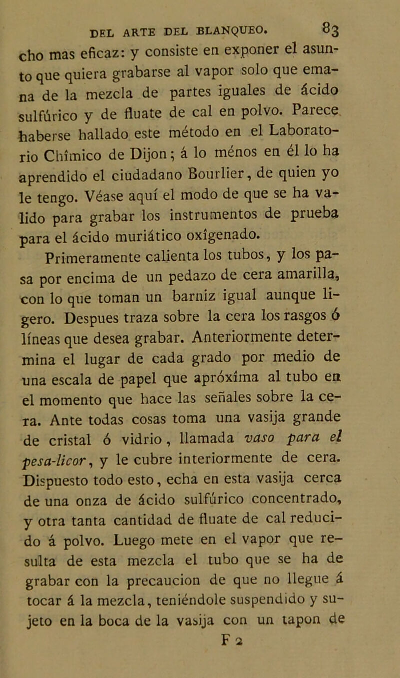 cho mas eficaz: y consiste en exponer el asun- to que quiera grabarse al vapor solo que éma- na de la mezcla de partes iguales de âcido sulfûrico y de fluate de cal en polvo. Parece haberse hallado este método en el Laborato- rio Chîmico de Dijon ; â lo ménos en él lo ha aprendido el ciudadano Bourlier, de quien yo le tengo. Véase aqui el modo de que se ha va- lido para grabar los instrumentes de prueba para el âcido muriâtico oxigenado. Primeramente calientalos tubos, y los pa- sa por encima de un pedazo de cera amarilla, con lo que toman un barniz igual aunque li- gero. Despues traza sobre la cera los rasgos 6 lineas que desea grabar. Anteriormente déter- mina el lugar de cada grado por medio de una escala de papel que aproxima al tubo en el momento que hace las senales sobre la ce- ra. Ante todas cosas toma una vasija grande de cristal 6 vidrio, llamada vaso para el pesa-licor, y le cubre interiormente de cera. Dispuesto todo esto, echa en esta vasija cerca de una onza de âcido sulfûrico concentrado, y otra tanta cantidad de fluate de cal reduci- do â polvo. Luego mete en el vapor que ré- sulta de esta mezcla el tubo que se ha de grabar con la precaucion de que no llegue â tocar â la mezcla, teniéndole suspendido y su- jeto en la boca de la vasija con un tapon de Fa