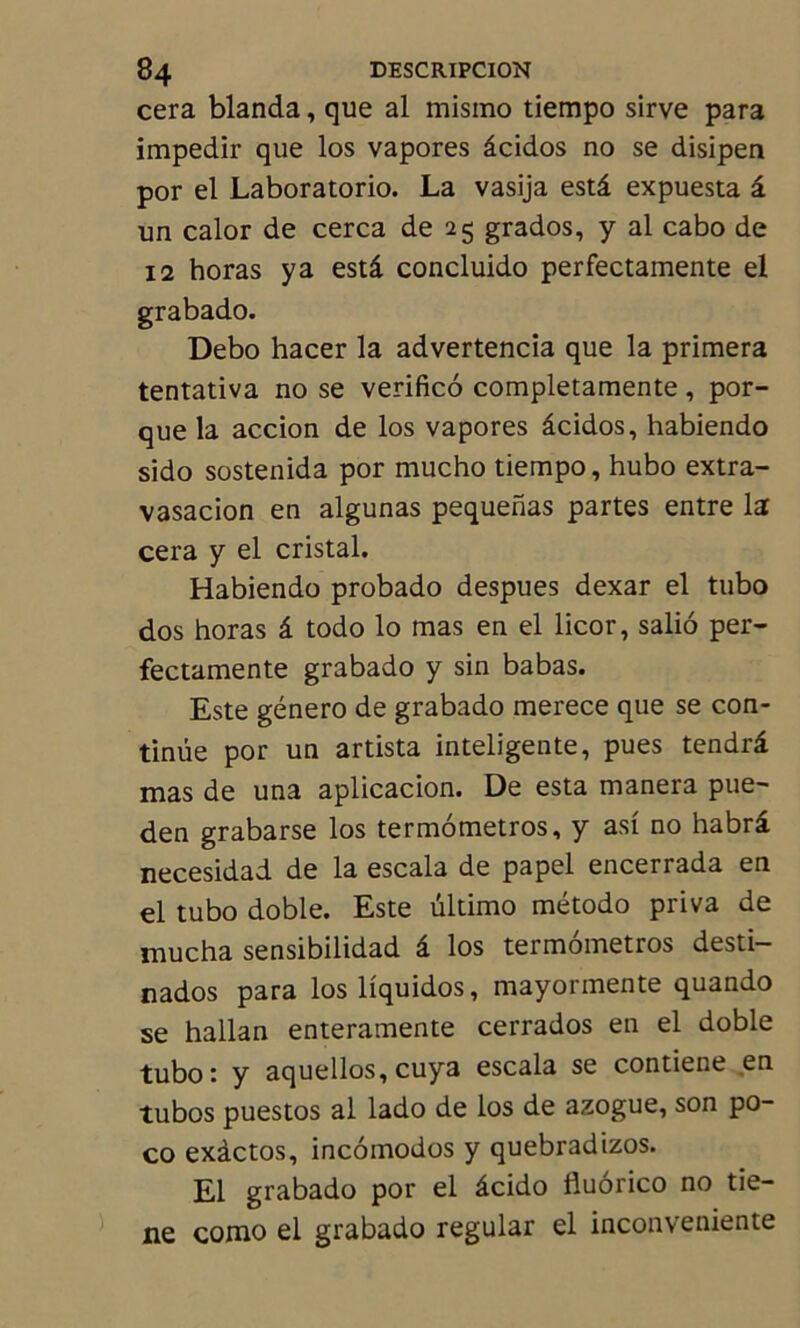 cera blanda, que al mismo tiempo sirve para impedir que los vapores âcidos no se disipen por el Laboratorio. La vasija estâ expuesta â un calor de cerca de 25 grados, y al cabo de 12 horas y a estâ concluido perfectamente el grabado. Debo hacer la advertencia que la primera tentativa no se verificô completamente, por- que la accion de los vapores âcidos, habiendo sido sostenida por mucho tiempo, hubo extra- vasacion en algunas pequenas partes entre la cera y el cristal. Habiendo probado despues dexar el tubo dos horas â todo lo mas en el licor, saliô per- fectamente grabado y sin babas. Este género de grabado merece que se con- tinue por un artista inteligente, pues tendrâ mas de una aplicacion. De esta manera pue- den grabarse los termômetros, y asi no habrâ necesidad de la escala de papel encerrada en el tubo doble. Este ultimo método priva de mucha sensibilidad â los termômetros desti- nados para losliquidos, mayormente quando se hallan enteramente cerrados en el doble tubo: y aquellos, cuya escala se contiene en tubos puestos al lado de los de azogue, son po- co exàctos, incômodos y quebradizos. El grabado por el âcido fiuorico no tie- ne como el grabado regular el inconveniente