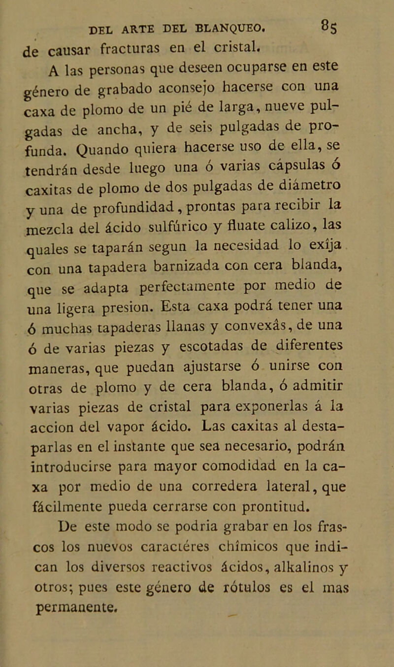 de causar fracturas en el cristal. A las personas que deseen ocuparse en este género de grabado aconsejo hacerse con una caxa de plomo de un pié de larga, nueve pul- gadas de ancha, y de seis pulgadas de pro- funda. Quando quiera hacerse uso de ella, se tendrân desde luego una 6 varias capsulas 6 caxitas de plomo de dos pulgadas de diâmetro y una de profundidad, prontas para recibir la mezcla del âcido sulfürico y fluate calizo, las quales se taparân segun la necesidad lo exîja con una tapadera barnizada con cera blanda, que se adapta perfectamente por medio de una ligera presion. Esta caxa podrâ tener una 6 muchas tapaderas llanas y convexâs, de una 6 de varias piezas y escotadas de diferentes maneras, que puedan ajustarse 6 unirse con otras de plomo y de cera blanda, 6 admitir varias piezas de cristal para exponerlas â la accion del vapor âcido. Las caxitas al desta- parlas en el instante que sea necesario, podrân introducirse para mayor comodidad en la ca- xa por medio de una corredera latéral, que fâcilmente pueda cerrarse con prontitud. De este modo se podria grabar en los fras- cos los nuevos caractères chîmicos que indi- can los diversos reactivos âcidos, alkalinos y otros; pues este género de rôtulos es el mas permanente.
