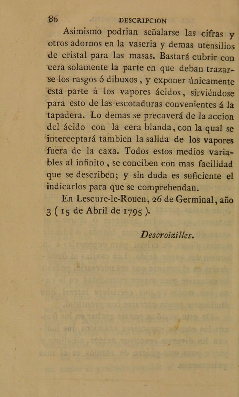 Asimismo podrian senalarse las cifras y otros adornos en la vaseria y demas utensilios de cristal para las masas. Bastarâ cubrir con cera solamente la parte en que deban trazar- se los rasgos ô dibuxos , y exponer ünicamente esta parte â los vapores âcidos, sirviéndose para esto de las escotaduras convenientes â la tapadera. Lo demas se precaverâ de la accion del âcido con la cera blanda,con la quai se interceptarâ tambien la salida de los vapores fuera de la caxa. Todos estos medios varia- bles al infinito , se conciben con mas facilidad que se describen; y sin duda es suficiente el indicarlos para que se comprehendan. En Lescure-le-Rouen, 26 de Germinal, ano 3 ( 15 de Abril de 1795 ). Descroizilles.