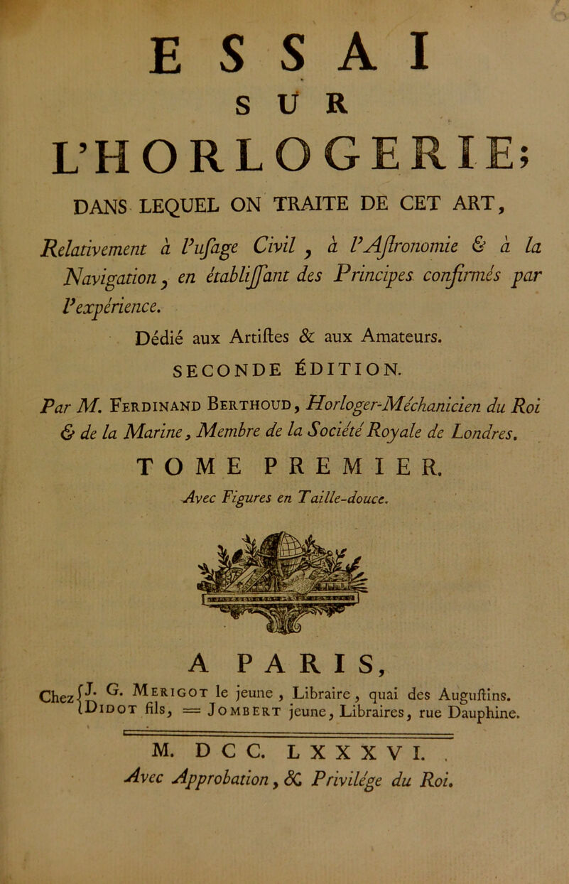 SUR L’HORLOGERIE; DANS LEQUEL ON TRAITE DE CET ART, Relativement à l’ufage Civil , à VAfironomie & à la Navigation, en établijfiant des Principes confirmés par P expérience. Dédié aux Artiftes & aux Amateurs. SECONDE ÉDITION. Par M. Ferdinand Berthoud, Horloger-Méchanicien du Roi & de la Marine 9 Membre de la Société Royale de Londres. TOME PREMIER. Avec Figures en Taille-douce. A PARIS, Chezjt Merigot le jeune , Libraire, quai des Auguftins. [Didot fils, = Jombert jeune, Libraires, rue Dauphine. M. D C C. L X X X V I. . Avec Approbation, SC Privilège du Roi.