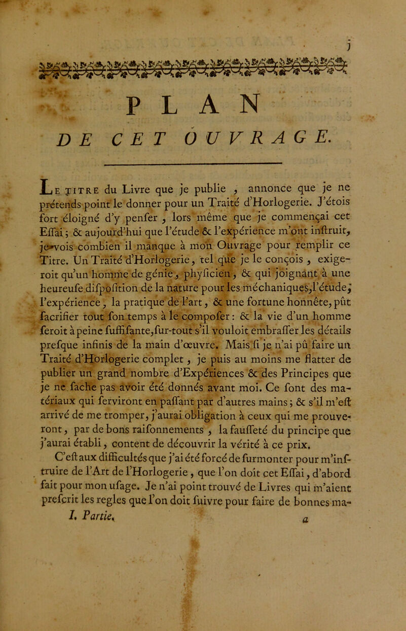 D E PLAN CET OUVRAGE. Le yiTRE du Livre que je publie , annonce que je ne prétends point le donner pour un Traité d’Horlogerie. J’étois fort éloigné d’y penfer , lors même que je commençai cet Efîai ; & aujourd’hui que l’étude ôt l’expérience m’ont inftruit, jenvois combien il manque à mon Ouvrage pour remplir ce Titre. Un Traité d’Horlogerie, tel que je le conçois , exige- roit qu’un homme de génie, phyficien, & qui joignant à une heureufe difpofition de la nature pour les méchaniques,l’étude^ l’expérience 7 la pratique de l’art, & une fortune honnête, put facrifier tout fon temps à le compofer : & la vie d’un homme feroit à peine fuffifante, fur-tout s’il vouloit embrafier les détails prefque infinis de la main d’œuvre. Mais fi je n’ai pu faire un Traité d’Horlogerie complet, je puis au moins me flatter de publier un grand nombre d’Expériences & des Principes que je ne fâche pas avoir été donnés avant moi. Ce font des ma- tériaux qui Serviront en paflant par d’autres mains ; & s’il m’efl: arrivé de me tromper, j’aurai obligation à ceux qui me prouve- ront , par de bons raifonnements , la faufleté du principe que j’aurai établi, content de découvrir la vérité à ce prix. C’eft aux difficultés que j’ai été forcé de furmonter pour m’inf- truire de l’Art de l’Horlogerie , que l’on doit cet Eflai, d’abord fait pour mon ufage. Je n’ai point trouvé de Livres qui m’aient prefçrit les réglés que l’on doit fuivre pour faire de bonnes ma- J. Partiey a