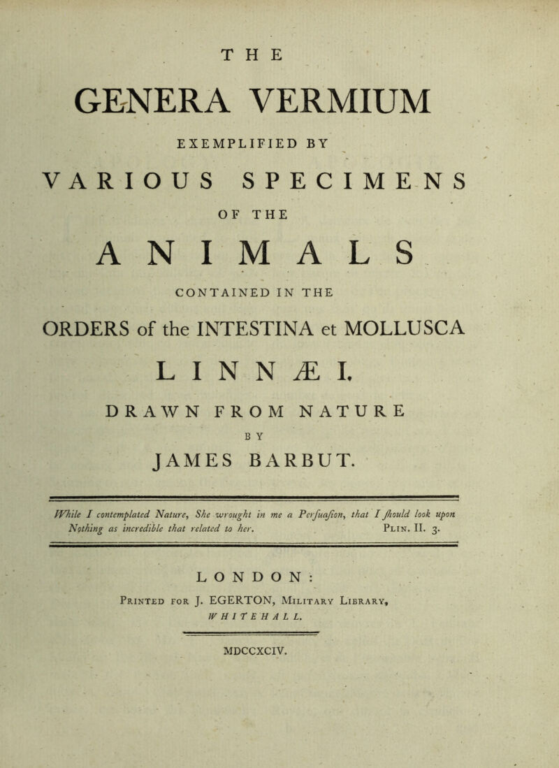 THE GENERA VERMIUM EXEMPLIFIED BY VARIOUS SPECIMENS OF THE ANIMALS CONTAINED IN THE ORDERS of the INTESTINA et MOLLUSCA . L I N N Æ I. DRAWN FROM NATURE B Y JAMES BARBUT. While I contemplated Nature, She wrought in me a Nothing as incredible that related to her. Pcrfuajion, that I Jhould look upon Plin. II. 3. LONDON: Printed for J. EGERTON, Military Library, WHITEHALL. MDCCXCIV.