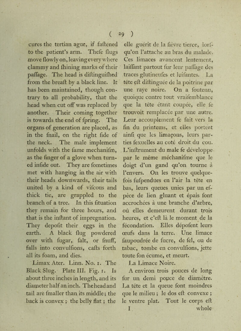 ( cures the tertian ague, if faftened to the patient’s arm. Thefe flugs move flowly on, leaving every where clammy and fhining marks of their palTage. The head is diflinguiflied from the breaft by a black line. It has been maintained, though con- trary to all probability, that the head when cut off was replaced by another. Their coming together is towards the end of fpring. The organs of generation are placed, as in the fnail, on the right fide of the neck. The male implement unfolds with the fame mechanifm, as the finger of a glove when turn- ed infide out. They are fometimes met with hanging in the air with their heads dowmwards, their tails united by a kind of vifeous and thick tie, are grappled to the branch of a tree. In this fituation they remain for three hours, and that is the inftant of impregnation. They depofit their eggs in tlie earth. A black dug powdered over with fugar, fait, or fnuff, falls into convulfions, calls'forth all its foam, and dies. Limax Ater. Linn. No. i. The Black Slug. Plate III. Fig. I. Is about three inches in length, and its diameter half an inch. The head and tail are fmaller than its middle ; the back is convex ; the belly fiat ; the 9 ) elle guérit de la fièvre tierce, lorf- qu’on l’attache au bras du malade. Ces limaces avancent lentement, laiffant partout fur leur paffage des traces glutineufes et luifantes. La tête eft diflinguée de la poitrine par une raye noire. On a foutenu, quoique contre tout vraifemblancc que la tête étant coupée, elle fe trouvoit remplacée par une autre. Leur accouplement fe fait \Trs la fin du printems, et elles portent ainfi que les limaçons, leurs par- ties fexuelles au coté droit du cou. L’inflrument du male fe développe par le même méchanifme que le doigt d’un gand qu’on tourne à l’envers. On les trouve quelque- fois fufpendües en l’air la tête en bas, leurs queues unies par un ef- pèce de lien gluant et épais font accrochées à une branche d’arbre, où elles demeurent durant trois heures, et c’eft là le moment de la fécondation. Elles dépofent leurs œufs dans la terre. Une limace faupoudrée de fucre, de fel, ou de tabac, tombe en convulfions, jette toute fon écume, et meurt. La Limace Noire. A environ trois pouces de long fur un demi popce de diamètre. La tête et la queue font moindres que le milieu ; le dos eft convexe ; le ventre plat. Tout le corps eft I whole