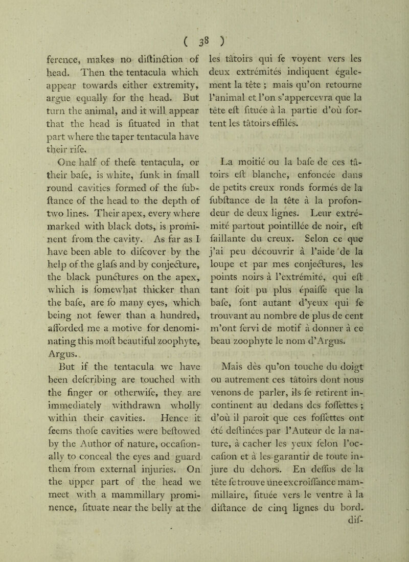 ference, makes no diftinélion of head. Then the tentacula which appear towards either extremity, argue equally for the head. But turn the animal, and it will appear that the head is fituated in that part where the taper tentacula have their rife. One half of thefe tentacula, or their bafe, is white, funk in fmall round cavities formed of the fub- ftance of the head to the depth of two lines. Their apex, every where marked with black dots, is promi- nent from the cavity. As far as I have been able to difcover by the help of the glafs and by conjedlure, the black pundfures on the apex, which is fomewhat thicker than the bafe, are fo many eyes, which being not fewer than a hundred, afforded me a motive for denomi- nating this molt beautiful zoophyte, Argus. But if the tentacula we have been defcribing are touched with the finger or otherwife, they are immediately withdrawn wholly within their cavities. Hence it feems thofe cavities were beftowed by the Author of nature, occafion- ally to conceal the eyes and guard them from external injuries. On the Upper part of the head we meet with a mammillary promi- nence, fituate near the belly at the les tâtoirs qui fc voyent vers les deux extrémités indiquent égale- ment la tête ; mais qu’on retourne l’animal et l’on s’appercevra que la tête eft fituée à la partie d’où for- tent les tâtoirs effilés. La moitié ou la bafe de ces tâ- toirs eft blanche, enfoncée dans de petits creux ronds formés de la fubftance de la tête à la profon- deur de deux lignes. Leur extré- mité partout pointillée de noir, eft faillante du creux. Selon ce que j’ai peu découvrir à l’aide de la loupe et par mes conjeéfures, les points noirs à l’extrémité, qui eft tant foit pu plus épaiffe que la bafe, font autant d’yeux qui fe trouvant au nombre de plus de cent m’ont fervi de motif à donner à ce beau zoophyte le nom d’Argus. Mais dès qu’on touche du doigt ou autrement ces tâtoirs dont nous venons de parler, ils fe retirent in- continent au dedans des foffettes ; d’où il paroit que ces foffettes ont été deftinées par l’Auteur de la na- ture, à cacher les yeux felon l’oc- cafion et a les garantir de toute in- jure du dehors. En deffus de la tête fc trouve une excroiffance mam- millaire, fituée vers le ventre à la diftance de cinq lignes du bord. dif-