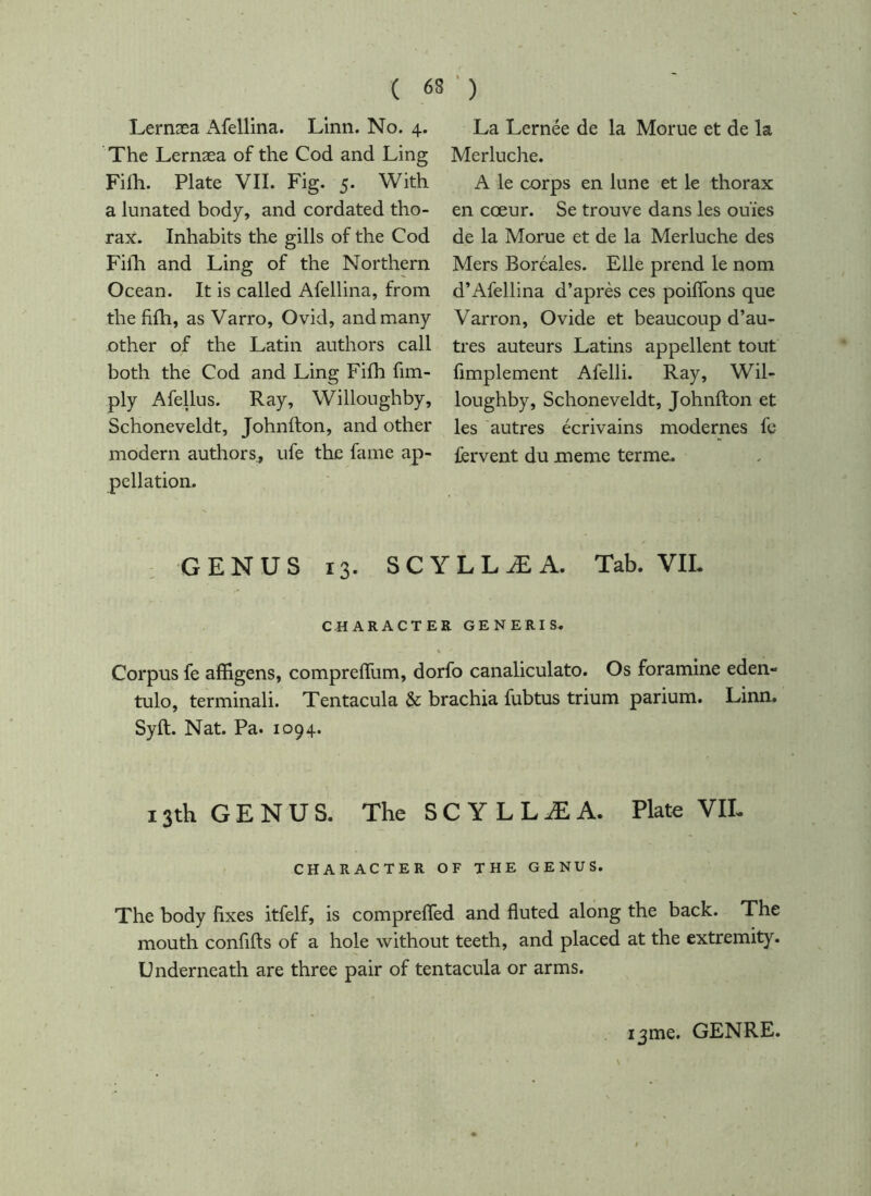 Lernæa x\fellina. Linn. No. 4. The Lernæa of the Cod and Ling Fiih. Plate VII. Fig. 5. With a lunated body, and cordated tho- rax. Inhabits the gills of the Cod Fifh and Ling of the Northern Ocean. It is called Afellina, from the fifh, as Varro, Ovid, and many other of the Latin authors call both the Cod and Ling Fifh fim- ply AfeUus. Ray, Willoughby, Schoneveldt, Johnfton, and other modern authors, ufe the fame ap- pellation. La Lernée de la Morue et de la Merluche. A le corps en lune et le thorax en cœur. Se trouve dans les ouïes de la Morue et de la Merluche des Mers Boréales. Elle prend le nom d’Afellina d’après ces poiffons que Varron, Ovide et beaucoup d’au- tres auteurs Latins appellent tout fimplement Afelli. Ray, Wil- loughby, Schoneveldt, Johnfton et les autres écrivains modernes fe fervent du meme terme. ; GENUS 13. SCYLLÆA. Tab. VIL CHARACTER GENERIS. Corpus fe affigens, comprefTum, dorfo canaliculato. Os foramine eden- tulo, terminali. Tentacula & brachia fubtus trium parium. Linn. Syft. Nat. Pa. 1094. 13th G E N U S. The S C Y L L Æ A. Plate VIL CHARACTER OF THE GENUS. The body fixes itfelf, is compreffed and fluted along the back. The mouth confifts of a hole without teeth, and placed at the extremity. Underneath are three pair of tentacula or arms. i3me. GENRE.