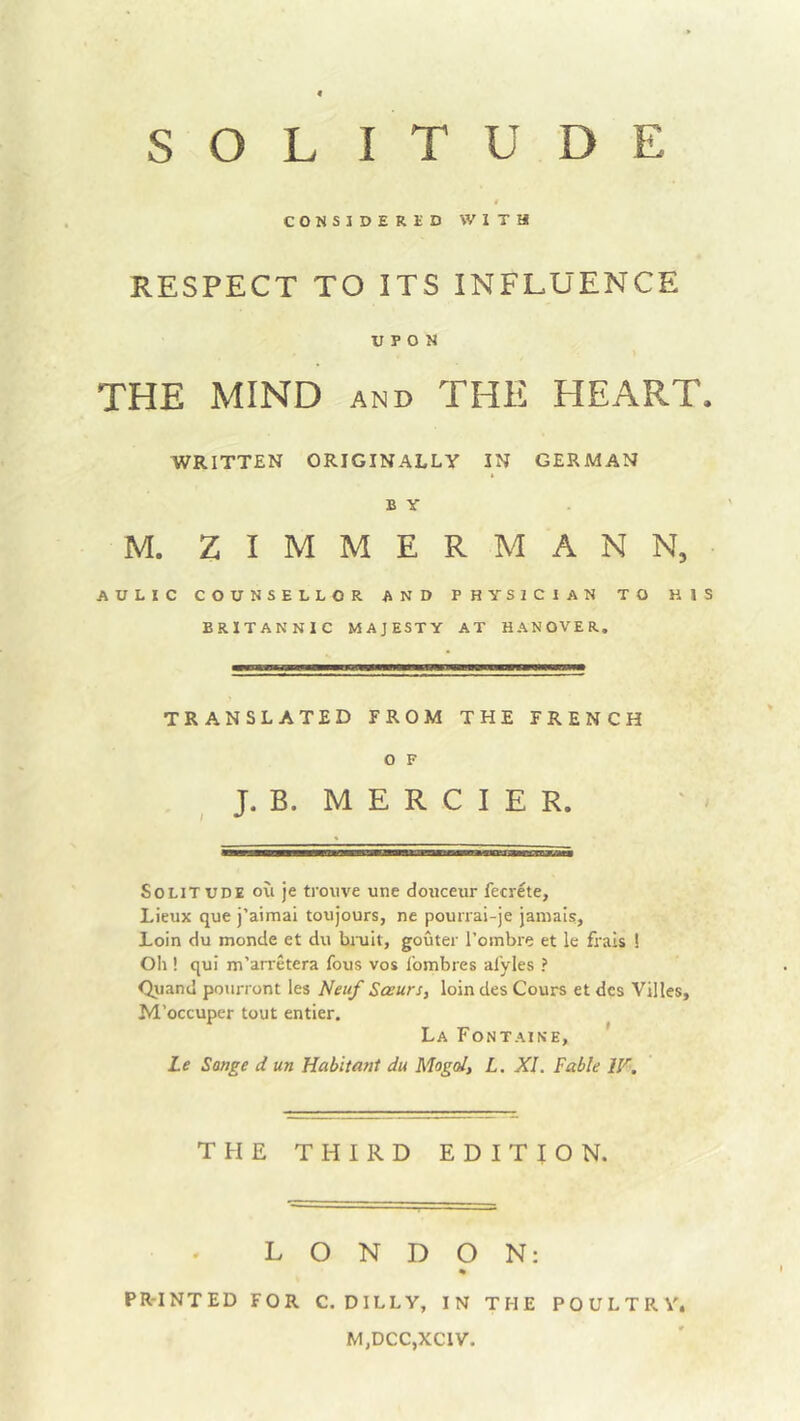 SOLITUDE CONSIDERliD WITH RESPECT TO ITS INFLUENCE UPON THE MIND AND THE HEART. WRITTEN ORIGINALLY IN GERMAN B y M. ZIMMERMAN N, AULIC COUNSELLOR AND PHYSICIAN TO HIS BRITANNIC MAJESTY AT HANOVER. TRANSLATED FROM THE FRENCH o F J. B. M E R C I E R. Solitude ou je trouve une douceur fecrete, Lieux que j’aimai toujours, ne pourrai-je jamais, Loin du monde et du biuit, gouter i’ombre et le frals ! Oh! qui m’arretera fous vos Ibmbres al'yles ? Quand pourront les Neuf Sasurs, loin des Cours et dcs Villes, M’occuper tout entier. La Fontaine, Le Songe d un Habitant du Mogd, L. XI. Fable W, THE THIRD EDITION. LONDON: * PRTNTED FOR C. DILLY, IN THE POULTRY, M,DCC,XC1V.