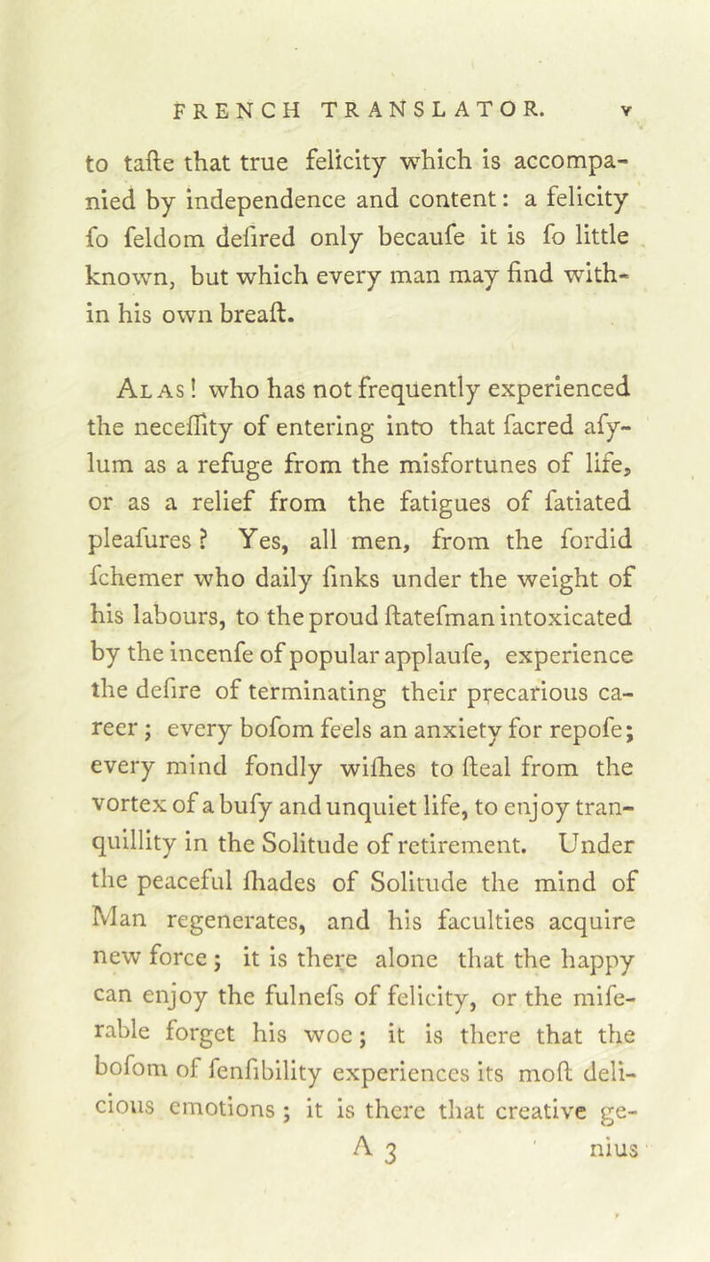 to tafte that true felicity which is accompa- nied by independence and content: a felicity fo feldom defired only becaufe it is fo little known, but which every man may find with- in his own breaft. Alas ! who has not frequently experienced the necefiity of entering into that facred afy- lum as a refuge from the misfortunes of life, or as a relief from the fatigues of fatiated pleafures ? Yes, all men, from the fordid fchemer who daily finks under the weight of his labours, to the proud ftatefman intoxicated by the incenfe of popular applaufe, experience the defire of terminating their precarious ca- reer ; every bofom feels an anxiety for repofe; every mind fondly wiflies to fteal from the Vortex of a bufy and unquiet life, to enj oy tran- quillity in the Solitude of retirement. Under the peaceful fliades of Solitude the mind of Man regenerates, and his faculties acquire new force ; it is there alone that the happy can enjoy the fulnefs of felicity, or the mife- rable forget his woe; it is there that the bofom of fenfibility experiences its moft deli- cious emotions ; it is there that creative ge- A 3 ' nius