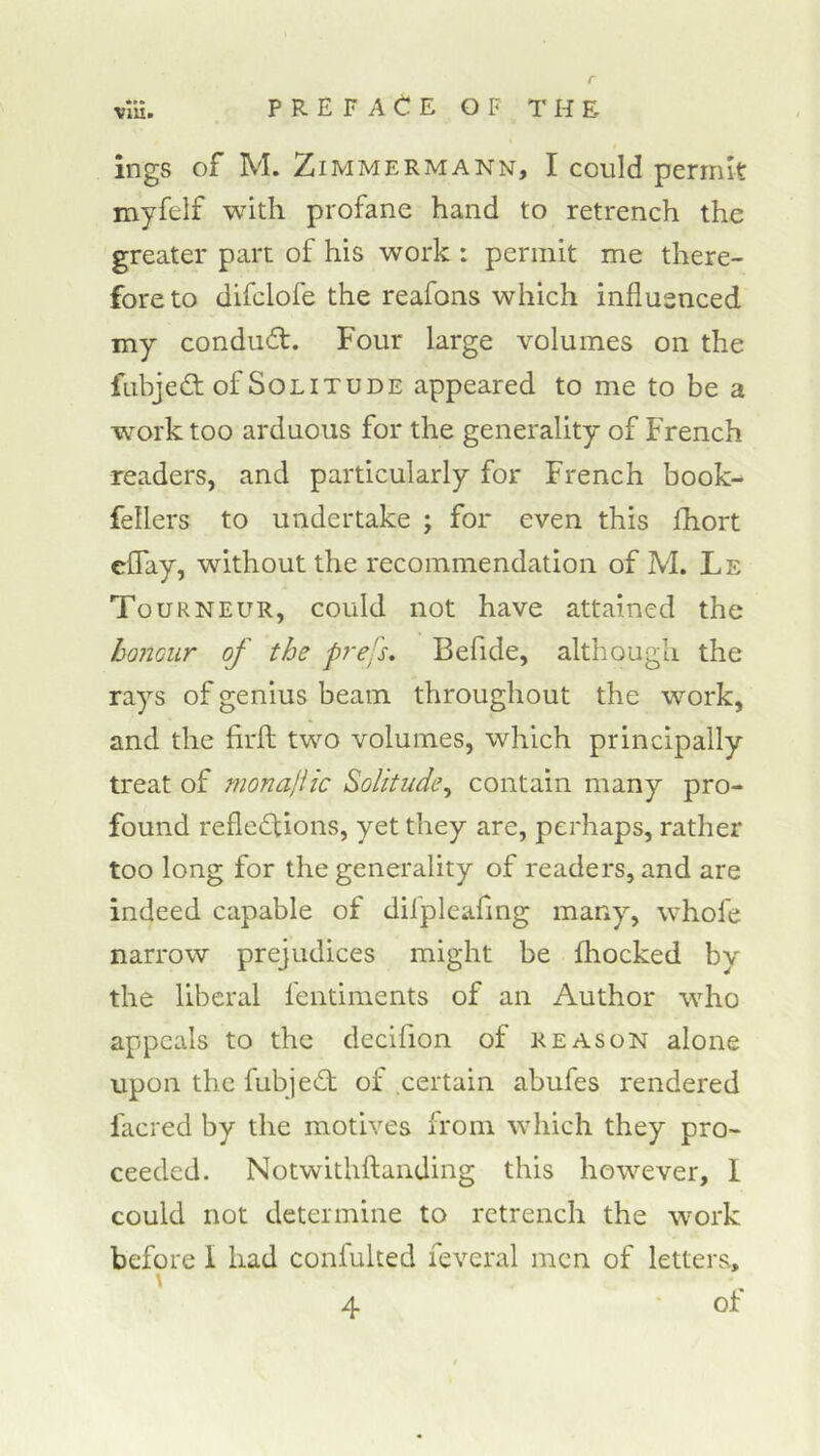 XlUm ings of M. ZiMMERMANN, I could periiut myfelf with profane hand to retrench the greater part of his work : permit me there- fore to difclofe the reafons which influenced my condud:. Four large volumes on the fubjed of Solitude appeared to me to be a work too arduous for the generality of French readers, and particularly for French book- fellers to undertake ; for even this fhort eCTay, without the recommendation of M. Le Tourneur, could not have attained the honour of the prejs. Befide, although the rays of genius beam throughout the work, and the firfl; two volumes, which principally treat of tnonajiic Solitude^ contain many pro- found reflexions, yet they are, perhaps, rather too long for the generality of readers, and are indeed capable of difpleaflng many, whofe narrow prejudices might be fliocked by the liberal fentiments of an Author who appeals to the decifion of reason alone upon the fubjed of certain abufes rendered facred by the motives from which they pro- ceeded. Notwithftanding this however, 1 could not determine to retrench the work before 1 had confulted ieveral men of letters, \ of 4