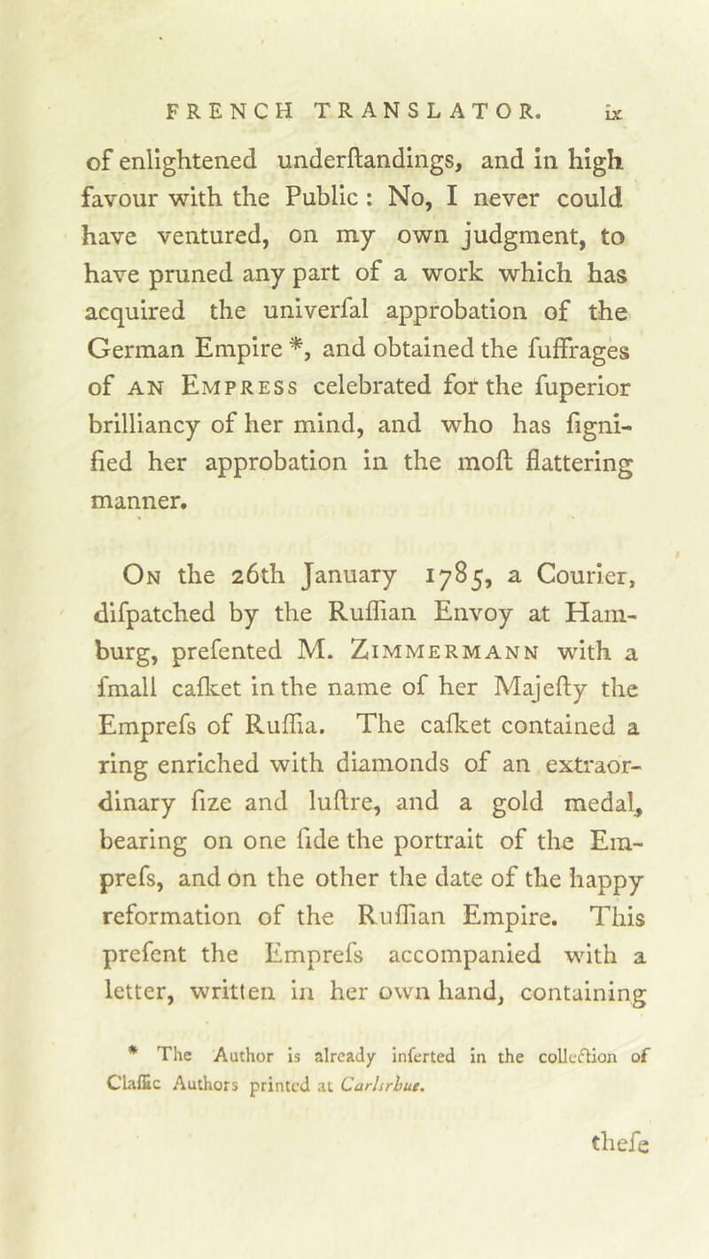 of enlightened underftandings, and in high favour with the Public : No, I never could have ventured, on my own judgment, to have pruned any part of a work which has acquired the univerfal approbation of the German Empire and obtained the fuifrages of AN Empress celebrated for the fuperior brilliancy of her mind, and who has figni- fied her approbation in the moft flattering manner. On the 26th January 1785, a Courier, difpatched by the RuflTian Envoy at Ham- burg, prefented M. Zimmermann with a fmall cafleet in the name of her Majefty the Emprefs of Ruflia. The cafket contained a ring enriched with diamonds of an extraor- dinary fize and luftre, and a gold medal, bearing on one fide the portrait of the Era- prefs, and on the other the date of the happy reformation of the Ruffian Empire. This prefcnt the Emprefs accompanied with a letter, written in her own hand, containing * The Author Is already infcrted In the collcfUon of Claffic Authors printed at Carhrhue, thefe