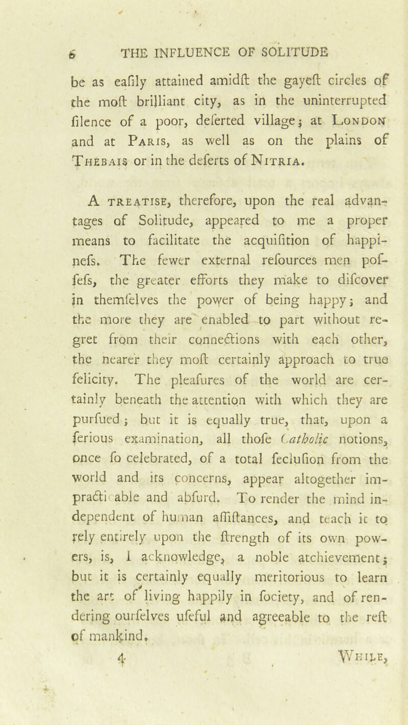 be as eafily attained amidft the gayeft circles of the moft brilliant city, as in the uninterrupted filence of a poor, deferted village j at London and at Paris, as well as on the plains of Thebais or in the deferts of Nitria. A TREATISE, therefore, upon the real advan- tages of Solitude, appeared to me a proper means to facilitate the acquifition qf happi- nefs. The fewer external refources men pof- fefs, the greater efforts they make to difcover in themfelves the power of being happy j and the more they are’ enabled to part without re- gret from their conneflions with each other, the nearer they moll; certainly approach to true felicity. The pleafures of the world are cer- tainly beneath the attention with which they are purfued j but it is equally true, that, upon a ferious examination, all thofe Latholic notions, once fo celebrated, of a total feclufion from the world and its concerns, appear altogether im- pradlirable and abfurd. To render the mind in- dependent of human affiftances, and teach it tq tely entirely upon the flrength of its own pow- ers, is, 1 acknowledge, a noble atchievement j but it is certainly equally meritorious to learn the art of living happily in fociety, and of ren- dering ourfelves ufcful and agreeable to the reft qf mankind,