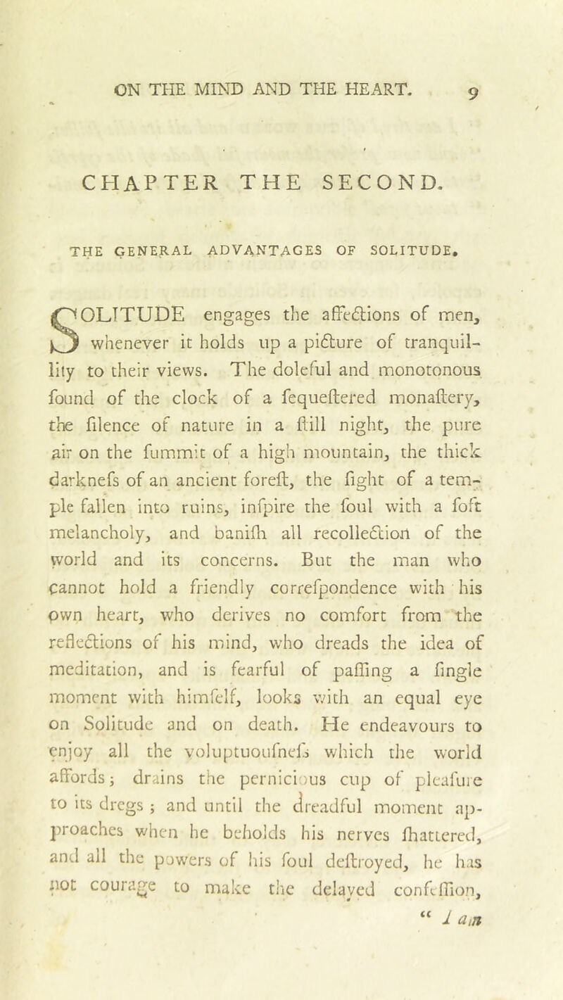 CHAPTER THE SECOND. THE GENERAL ADVANTAGES OF SOLITUDE, SOLITUDE engages the affe6tions of men, whenever it holds up a pi61;ure of tranquil- lity to their views. The doleful and monotonous found of the clock of a fequeftered monaftery, the filence of nature in a ftill night, the pure air on the fummit of a high mountain, the thick darknefs of an ancient foreft, the fight of a tem- ple fallen into ruins, infpire the foul with a foft melancholy, and baniili all recolledliort of the vvorld and its concerns. But the man who cannot hold a friendly correfpondence with his own heart, who derives no comfort from the refledions of his mind, who dreads the idea of meditation, and is fearful of pafling a fingle moment with himfelf, looks with an equal eye on Solitude and on death. He endeavours to enjoy all the voluptuoufnefj which the world affords; drains the pernicious cup of pleafuie to its dregs ; and until the dreadful moment ap- jiroaches when he beholds his nerves Ihattered, and all the powers of his foul defbroyed, he has not courage to make the delayed confellio.n, “ 1 a,n