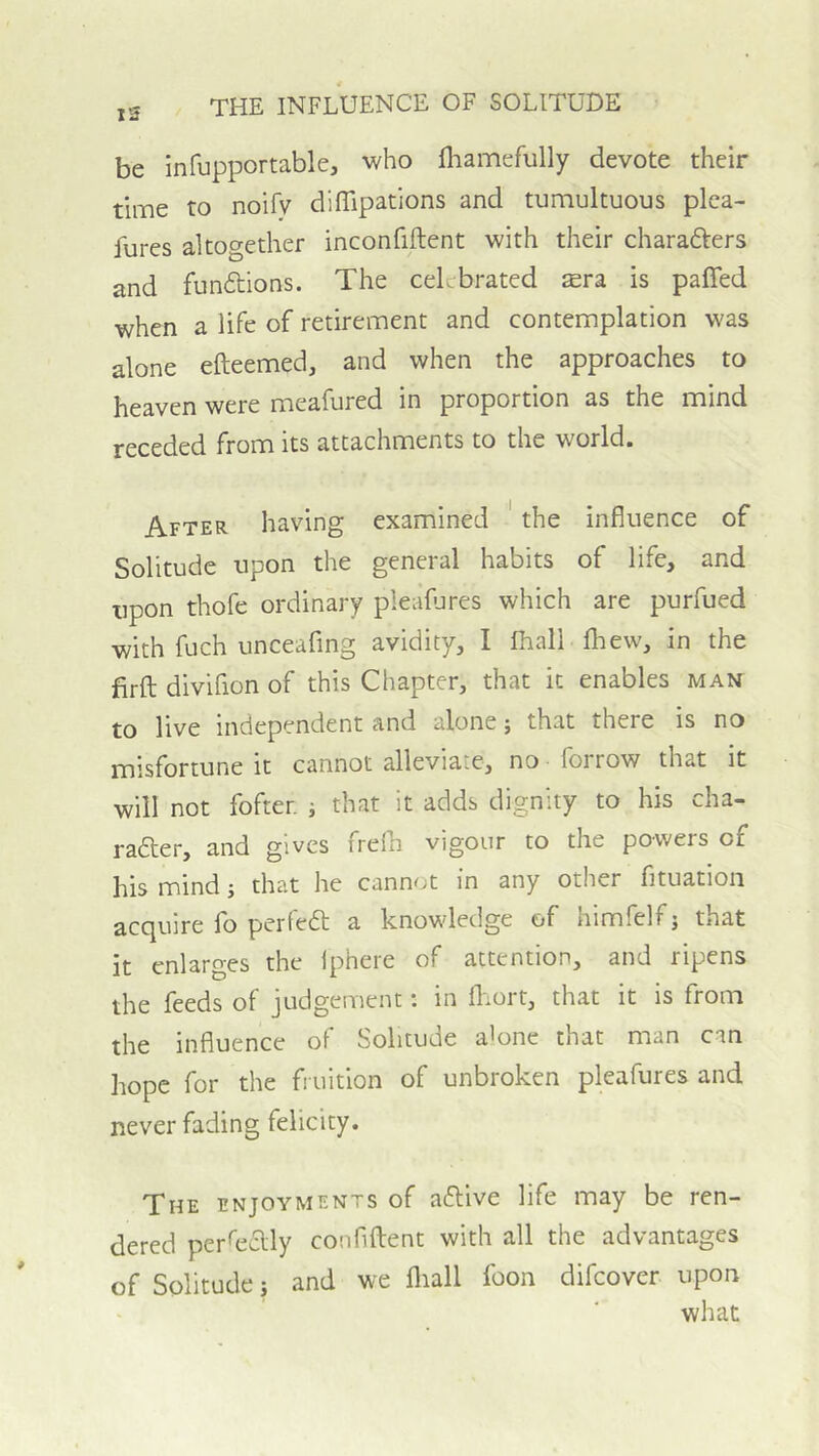 be infupportable, who fliamefully devote their time to noify diflipations and tumultuous plea- Jures altogether inconfiftent with their charafters and fundtions. The celebrated ^ra is paffed when a life of retirement and contemplation was alone efteemed, and when the approaches to heaven were meafured in proportion as the mind receded from its attachments to the world. After having examined ' the influence of Solitude upon the general habits of life, and upon thofe ordinary pleafjres which are purfued with fuch unceafing avidity, I fhall fhew, in the firfl; divifion of this Chapter, that it enables man to live independent and alone; that there is no misfortune it cannot alleviate, no lorrow that it will not fofter. i that it adds dignity to his cha- rafter, and gives frefh vigour to the powers of his mind; that he cannot in any other fituation acquire fo perfea; a knowledge of himfelf j that it enlarges the Iphere of attention, and ripens the feeds of judgement: in fliort, that it is from the influence of Solitude a'one that man can hope for the fruition of unbroken pleafures and never fading felicity. The enjoyments of aflive life may be ren- dered per^edly confiftent with all the advantages of Solitude j and we fliall foon difeover upon what