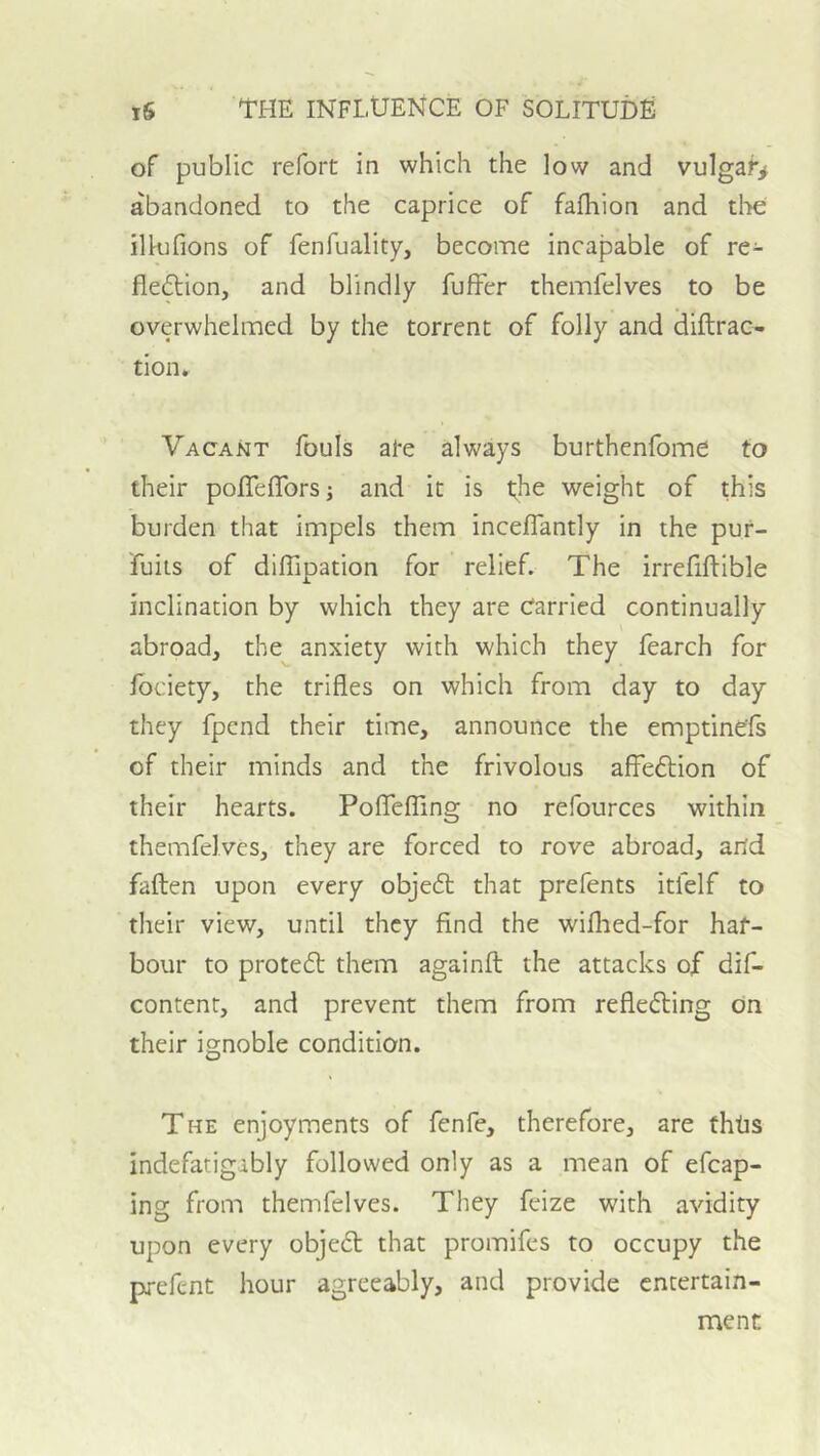 of public refort in which the low and vulgaf> abandoned to the caprice of fafhion and the illufions of fenfuality, become incapable of re- flexion, and blindly fuffer themfelves to be overwhelmed by the torrent of folly and diftrac- tion. Vacant fouls al*e always burthenfome to their pofTelTors; and it is weight of this burden that impels them incelTantly in the pur- fuiis of dilTipation for relief. The irrefiftible inclination by which they are Carried continually abroad, the anxiety with which they fearch for Ibciety, the trifles on which from day to day they fpcnd their time, announce the emptinels of their minds and the frivolous affeXion of their hearts. Poflefling no refources within themfelves, they are forced to rove abroad, and fallen upon every objeX that prefents itfelf to their view, until they find the wifhed-for haf- bour to proteX them againft the attacks of dif- content, and prevent them from refleXing on their ignoble condition. The enjoyments of fenfe, therefore, are thtis indefatigably followed only as a mean of efcap- ing from themfelves. They feize with avidity upon every objeX that promifcs to occupy the prefent hour agreeably, and provide entertain- ment