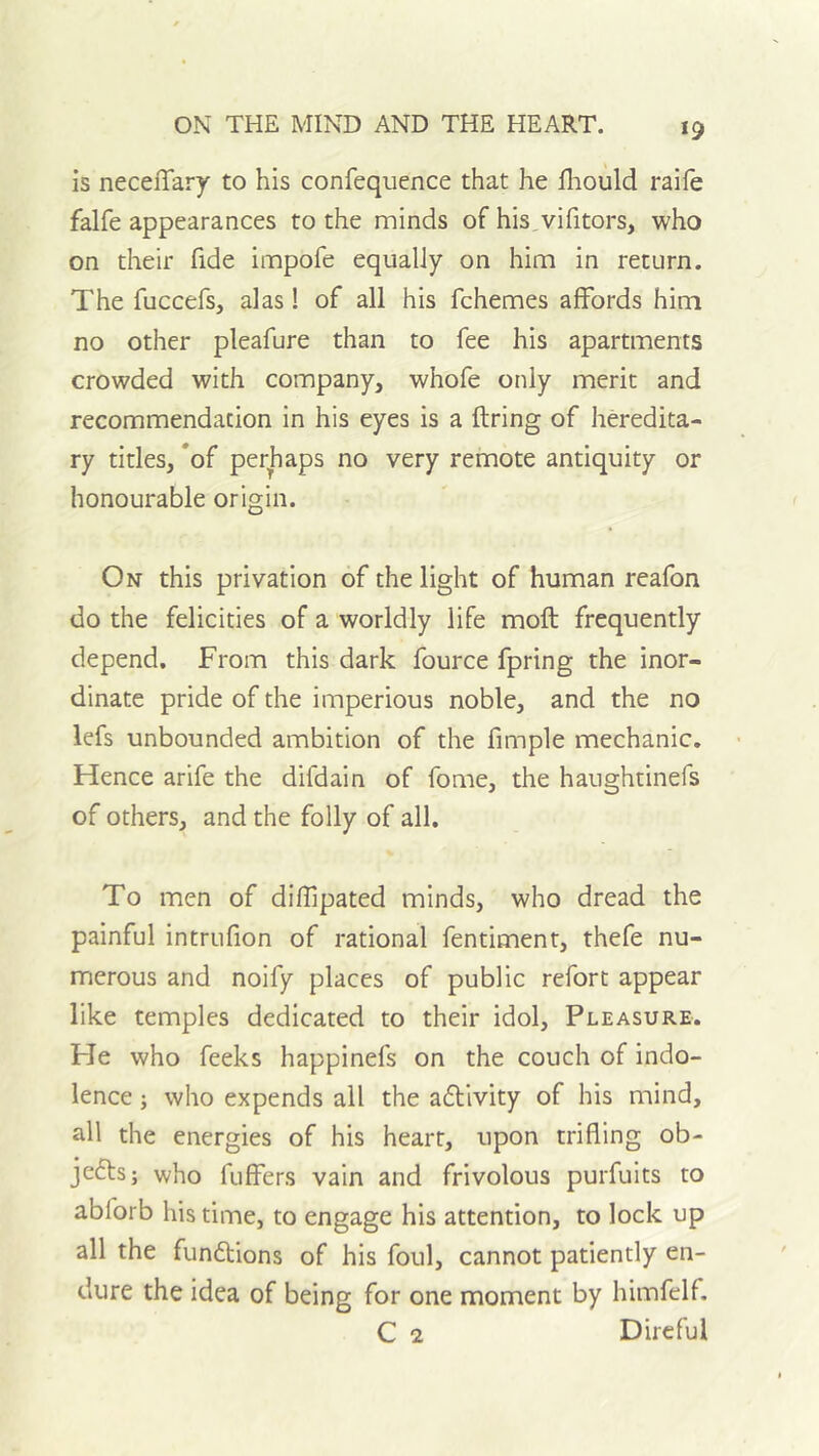 is neceiTary to his confequence that he fliould raife falfe appearances to the minds of his^vifitors, who on their fide impofe equally on him in return. The fuccefs, alas! of all his fchemes affords him no other pleafure than to fee his apartments crowded with company, whofe only merit and recommendation in his eyes is a ftring of heredita- ry titles, *of perhaps no very remote antiquity or honourable origin. On this privation of the light of human reafon do the felicities of a worldly life moft frequently depend. From this dark fource fpring the inor- dinate pride of the imperious noble, and the no lefs unbounded ambition of the fimple mechanic. Hence arife the difdain of fome, the haughtinefs of others, and the folly of all. To men of diffipated minds, who dread the painful intriifion of rational fentiment, thefe nu- merous and noify places of public refort appear like temples dedicated to their idol. Pleasure. He who feeks happinefs on the couch of indo- lence j who expends all the a6tivity of his mind, all the energies of his heart, upon trifling ob- jcftsj who fuffers vain and frivolous purfuits to abforb his time, to engage his attention, to lock up all the fundtions of his foul, cannot patiently en- dure the idea of being for one moment by himfelf. C 2 Direful