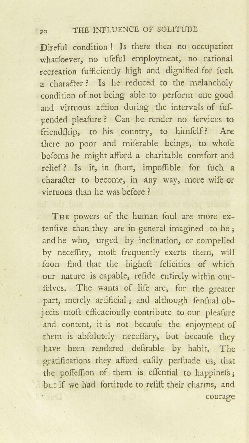 Direful condition ! Is there then no occupation whatfoever, no ufeful employment, no rational recreation fufficiently high and dignified for fueh a charadler ? Is he reduced to the melancholy condition of not being able to perform one good and virtuous aftion during the intervals of fuf- pended pleafure ? Can he render no fervices to friendfhip, to his country, to himfelf? Are there no poor and miferable beings, to whofe bofoms he might afford a charitable comfort and relief? Is it, in fhort, impoffible for fuch a charadter to become, in any way, more wife or virtuous than he was before ? The powers of the human foul are more ex- tenfive than they are in general imagined to be ; and he who, urged by inclination, or compelled by neceffity, mofl frequently exerts them, will foon find that the higheft felicities of which our nature is capable, refide entirely within our- felves. The wants of life are, for the greater part, merely artificial; and although fenfual ob- j edls mofl efficacioufly contribute to our pleafure and content, it is not becaufe the enjoyment of them is abfolutely neceffary, but becaufe they have been rendered defirable by habit. The gratifications they afford eafily perfuade us, that the poffeffion of them is effential to happinefs; but if we had fortitude to refill their charms, and courage