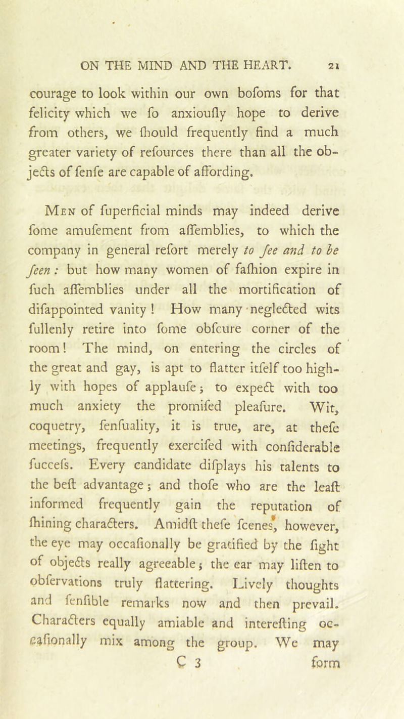 courage to look within our own bofoms for that felicity which we fo anxioufly hope to derive from others, we fliould frequently find a much greater variety of refources there than all the ob- jefls of fenfe are capable of affording. Men of fuperficial minds may indeed derive fome amufement from affemblies, to which the company in general refort merely to fee and to he feen: but how many women of fafhion expire in fuch affemblies under all the mortification of difappointed vanity ! How many • negledied wits fullenly retire into fome obfcure corner of the room! The mind, on entering the circles of the great and gay, is apt to flatter itfelf too high- ly with hopes of applaufe j to expe6t with too much anxiety the promifed pleafure. Wit, coquetry, fenfuality, it is true, are, at thefe meetings, frequently exercifed with confiderable fuccefs. Every candidate difplays his talents to the befl advantage; and thofe who are the leaft informed frequently gain the reputation of fhining charadlers. Amidfl thefe feenes* however, the eye may occafionally be gratified by the fight of objedls really agreeable j the ear may liften to obfervations truly flattering. Lively thoughts and fenfible remarks now and then prevail. Charaflers equally amiable and interefling oc- cafionally mix among the group. Wc may C 3 form