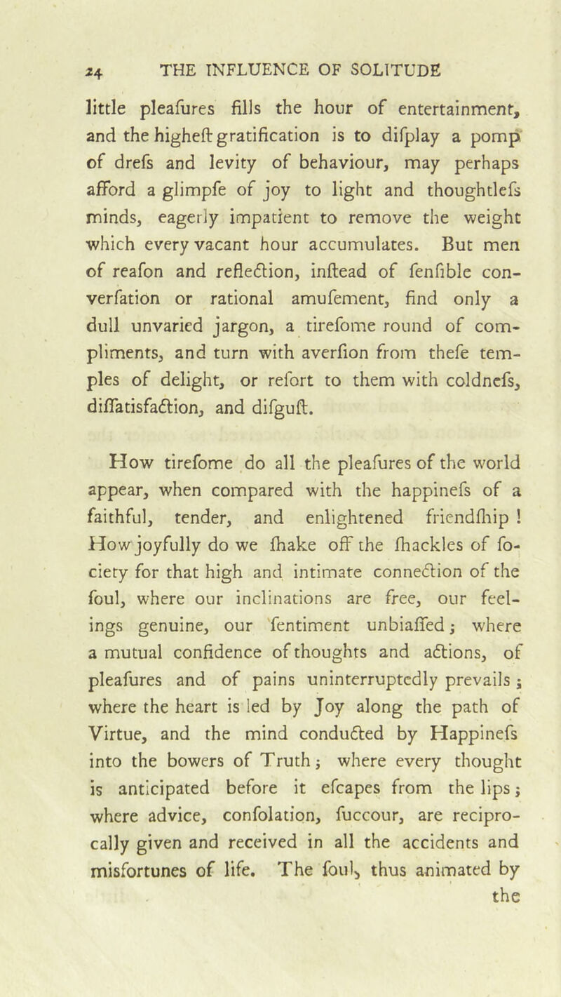 ^4 little pleafures fills the hour of entertainment, and the higheft gratification is to difplay a pomp, of drefs and levity of behaviour, may perhaps afford a glimpfe of joy to light and thoughtlefs minds, eagerly impatient to remove the weight which every vacant hour accumulates. But men of reafon and refledlion, inftead of fenfible con- verfation or rational amufement, find only a dull unvaried jargon, a tirefome round of com- pliments, and turn with averfion from thefe tem- ples of delight, or refort to them with coldncfs, diffatisfadlion, and difgufl. How tirefome do all the pleafures of the world appear, when compared with the happinefs of a faithful, tender, and enlightened friendfiiip ! How joyfully do we fhake off the fhackles of fo- ciety for that high and intimate conneilion of the foul, where our inclinations are free, our feel- ings genuine, our 'fentiment unbiaffed; where a mutual confidence of thoughts and aftions, of pleafures and of pains uninterruptedly prevails j where the heart is led by Joy along the path of Virtue, and the mind conduced by Happinefs into the bowers of Truth; where every thought is anticipated before it efcapes from the lips; where advice, confolation, fuccour, are recipro- cally given and received in all the accidents and misfortunes of life. The foul^ thus animated by