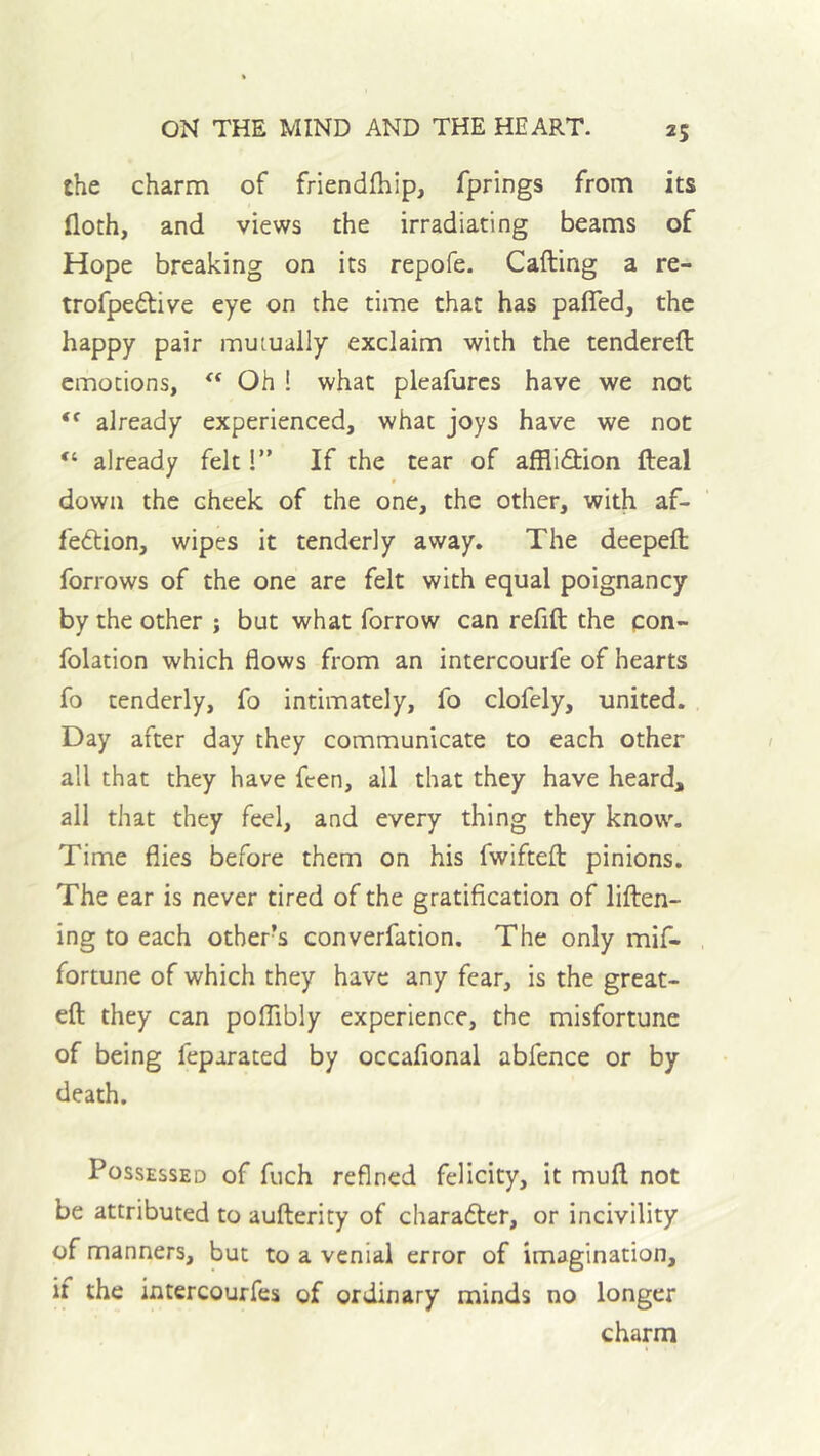 the charm of friendfhip, fprings from its floth, and views the irradiating beams of Hope breaking on its repofe. Cafting a re- trofpedfive eye on the time that has pafled, the happy pair mutually exclaim with the tendered emotions, Oh ! what pleafurcs have we not already experienced, what joys have we not “ already felt 1” If the tear of affliction deal * down the cheek of the one, the other, with af- fection, wipes it tenderly away. The deeped forrows of the one are felt with equal poignancy by the other ; but what forrow can refid the pon- folation which flows from an intercourfe of hearts fo tenderly, fo intimately, fo clofely, united. Day after day they communicate to each other all that they have feen, all that they have heard, all that they feel, and every thing they know. Time flies before them on his fwifted pinions. The ear is never tired of the gratification of liden- ing to each other’s converfation. The only mif- fortune of which they have any fear, is the great- ed they can poffibly experience, the misfortune of being feparated by occafional abfence or by death. Possessed of fuch refined felicity, it mud not be attributed to auderity of character, or incivility of manners, but to a venial error of imagination, if the intercourfes of ordinary minds no longer charm