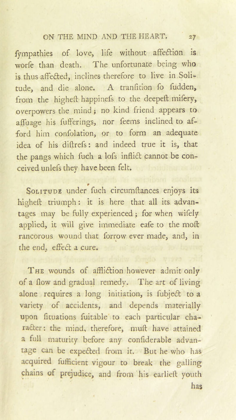 fympathies of love, life without affeftion is worfe than death. The unfortunate being who is thus affefted, inclines therefore to live in Soli- tude, and die alone. A tranfition fo fudden, from the higheft happinefs to the deepeft mifery, overpowers the mind j no kind friend appears to affuage his fufferings, nor feems inclined to af- ford him confolation, or to form an adequate idea of his diftrefs: and indeed true it is, that the pangs which fuch a lofs infli£l cannot be con^ ceived unlefs they have been felt. r Solitude under fuch circumftances enjoys its higheft triumph: it is here that all its advan- tages may be fully experienced j for when wifely applied, it will give immediate eafe to the moft rancorous wound that forrow ever made, and, in the end, effect a cure. The wounds of afflidtion however admit only of a flow and gradual remedy. The art of living alone requires a long initiation, is fubjedt to a variety of accidents, and depends materially upon fituations fuitable to each particular cha- radter: the mind, therefore, muft have attained a full maturity before any confiderable advan- tage can be expedted from it. But he who has acquired fufficient vigour to break the galling chains of prejudice, and from his earlicft youth has