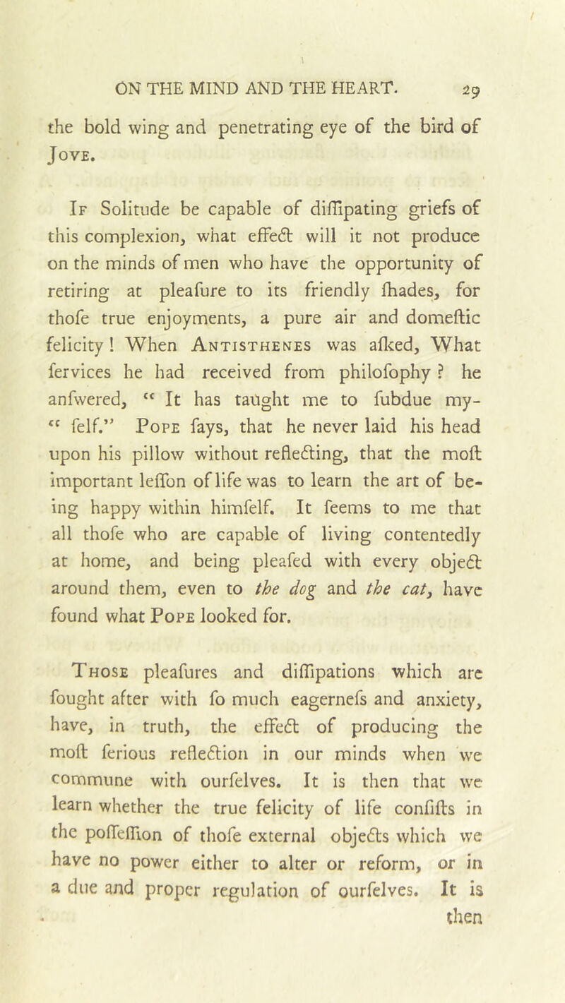 the bold wing and penetrating eye of the bird of Jove. I If Solitude be capable of diflipating griefs of this complexion, what effed; will it not produce on the minds of men who have the opportunity of retiring at pleafure to its friendly fhades, for thofe true enjoyments, a pure air and domeftic felicity! When Antisthenes was aflced. What fervices he had received from philofophy ? he anfwered, “ It has taught me to fubdue my-  felf.” Pope fays, that he never laid his head upon his pillow without reflefting, that the moft important leflTon of life was to learn the art of be- ing happy within himfelf. It feems to me that all thofe who are capable of living contentedly at home, and being pleafed with every objedl around them, even to the dog and the cat, have found what Pope looked for. Those pleafures and diffipations which arc fought after with fo much eagernefs and anxiety, have, in truth, the effeft of producing the moft ferious refleftion in our minds when we commune with ourfelves. It is then that we learn whether the true felicity of life confifts in the poftefllon of thofe external objefts which we have no power either to alter or reform, or in a due and proper regulation of ourfelves. It is