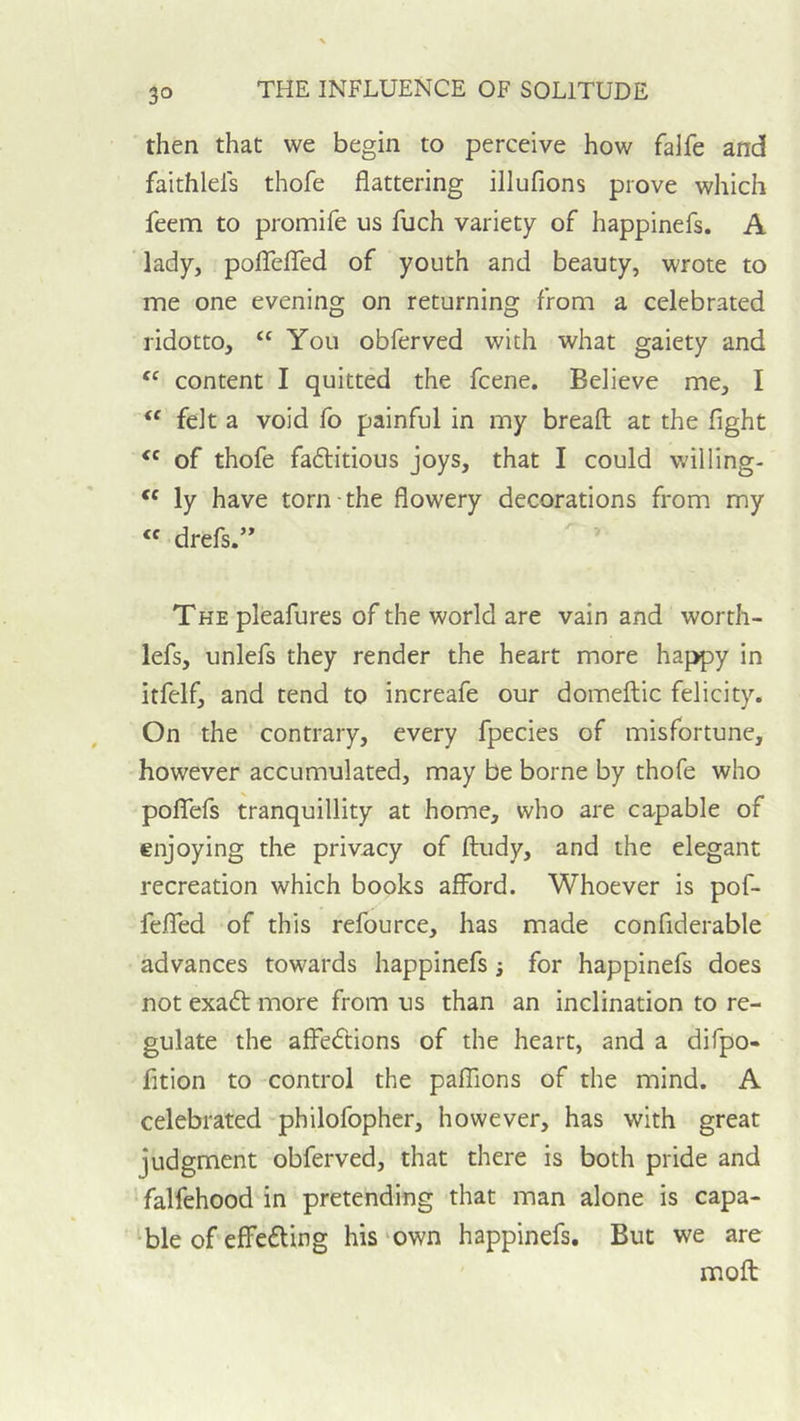 then that we begin to perceive how falfe and faithlels thofe flattering illufions prove which feem to promife us fuch variety of happinefs. A ‘ lady, poiTelTed of youth and beauty, wrote to me one evening on returning from a celebrated ridotto, “ You obferved with what gaiety and content I quitted the fcene. Believe me, I felt a void fo painful in my breaft at the fight of thofe faftitious joys, that I could wiliing- ly have torn-the flowery decorations from my « drefs.” THE pleafures of the world are vain and worth- lefs, unlefs they render the heart more happy in itfeif, and tend to increafe our domeftic felicity. On the contrary, every fpecies of misfortune, however accumulated, may be borne by thofe who poflTefs tranquillity at home, who are capable of enjoying the privacy of ftudy, and the elegant recreation which books afford. Whoever is pof- feflTed of this refource, has made confiderable advances towards happinefs j for happinefs does not exadt more from us than an inclination to re- gulate the affedtions of the heart, and a difpo- fition to control the palTions of the mind. A celebrated philofopher, however, has with great judgment obferved, that there is both pride and ' falfehood in pretending that man alone is capa- ble of effedling his‘own happinefs. But we are moft