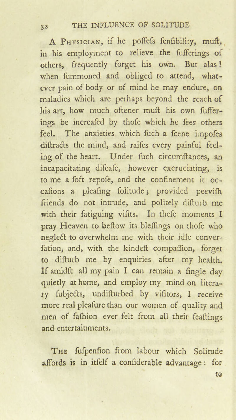 A Physician, if he poflefs fenfibility, mufl,, in his employment to relieve the fufFerings of others, frequently forget his own. But alas! •when fummoned and obliged to attend, what- ever pain of body or of mind he may endure, on maladies which are perhaps beyond the reach of his art, how much oftener muft his own fufFer- ings be increafed by thofe which he fees others feel. The anxieties which fuch a fcene impofes diftrads the mind, and raifes every painful feel- ing of the heart. Under fuch circumftances, an incapacitating difeafe, however excruciating, is to me a foft repofe, and the confinement it oc- cafions a pleafing foiitude j provided peevifh friends do not intrude, and politely diftuib me with their fatiguing vifits. In thefe moments I pray Heaven to beftow its blelFings on thofe who negledt to overwhelm me with their idle conver- fation, and, with the kindeft compalTion, forget to difturb me by enquiries after my health. If amidft all my pain I can remain a fingle day quietly at home, and employ my mind on litera- ry fubjedts, undifturbed by vifitors, I receive more real pleafure than our women of quality and men of fafhion ever felt from all their feaftings and entertaiuments. The fufpenfion from labour which Solitude affords is in itfelf a confiderable advantage: for to