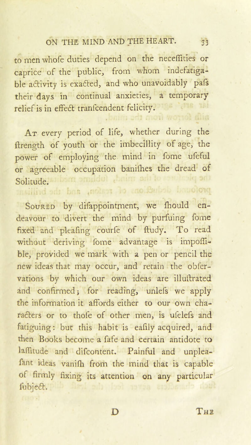 to men whofe duties depend on the neceffities or caprice of the public, from whom indefatiga- ble adlivity is exafted, and who unavoidably pafs their days in continual anxieties, a temporary relief is in effed tranfcendent felicity. At every period of life, whether during the ftrength of youth or the imbecillity of age, the power of employing the mind in fome ufeful or agreeable occupation banifhes the dread of Solitude. t ^ Soured by difappointment, we Ihould en- deavour to divert the mind by purfuing fome fixed and pleafing courfe of ftudy. To read without deriving fome advantage is impofli- ble, provided we mark with a pen or pencil the new ideas that may occur, and retain the obfer- vations by which our own ideas are illuftrated and confirmed; for reading, unlefs we apply the information it affords either to our own cha- racters or to thofe of other men, is ufelefs and fatiguing: but this habit is eafily acquired, and then Books become a fate and certain antidote to lafTitude and difeontent. Painful and unplea- fant ideas vanifh from the mind that is capable of firmly fixing its attention on any particular fubjedt.