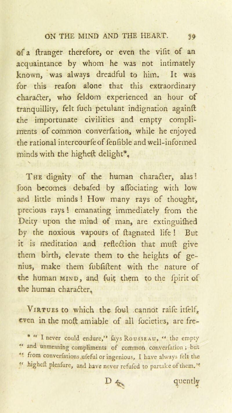 of a ftranger therefore, or even the vifit of an acquaintance by whom he was not intimately known, was always dreadful to him. It was for this reafon alone that this extraordinary character, who feldom experienced an hour of tranquillity, felt fuch petulant indignation againft the importunate civilities and empty compli- ments of common converfation, while he enjoyed the rational intercourfeof fenfible and well-informed minds with the higheft delight% The dignity of the human charafler, alas! foon becomes debafed by aflbeiating with low and little minds ! How many rays of thought, precious rays! emanating immediately from the Deity upon the mind of man, are extinguifhed by the noxious vapours of ftagnated life ! But it is meditation and reflexion that muft give them birth, elevate them to the heights of ge- nius, make them fubliftent with the nature of the human mind, and. fui^ them to the fpirit of the human charadlcr. Virtues to which the foul .cannot raife itfelf, even in the moft amiable of all focieties, are fre- * “ I never could endure,” lays Rousseau, “ the empty  and unmeaning compliments of common converfation ; but from convcrfations.ufcful or Ingenious, I have always feh the higheft pleafure, and have never refufed to partake of them. ” D quently