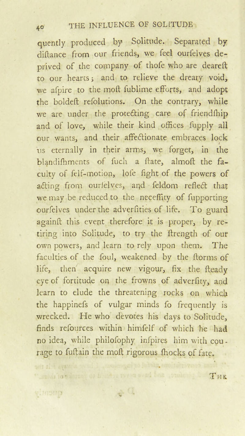 4° quently produced by Solitude. Separated by diftance from our friends, we feel ourfelves de- prived of the company of thofe who are deareft to our hearts; and to relieve the dreary void, we afpire to the moft fublime efforts, and adopt the boldeft refolutions. On the contrary, while we are under the protefting care of friendfhip and of love, while their kind offices fupply all our wants, and their affeftionate embraces lock t us eternally in their arms, we forget, in the blandiflrments of fuch a ftate, almoft the fa- culty of felf-motion, lofe fight of the powers of afting from ourfelves, aqd feldom refle£t that we may be reduced to the neceffity of fupporting ourfelves under the adverfities of life. To guard againft this event therefore it is proper, by re- tiring into Solitude, to try the fbrength of our own powers, and learn to rely upon them. The faculties of the foul, weakened by the ftorms of life, then acquire new vigour, fix the fteady eye of fortitude on the frowns of adverfity, and learn to elude the threatening rocks on which the happinefs of vulgar minds fo frequently is wrecked. He who devotes his days to Solitude, finds refources within himfelf of which he had no idea, while philofophy infpires him with epu- rage to fuftain the moft rigorous fhocks of fate, ) • T HK