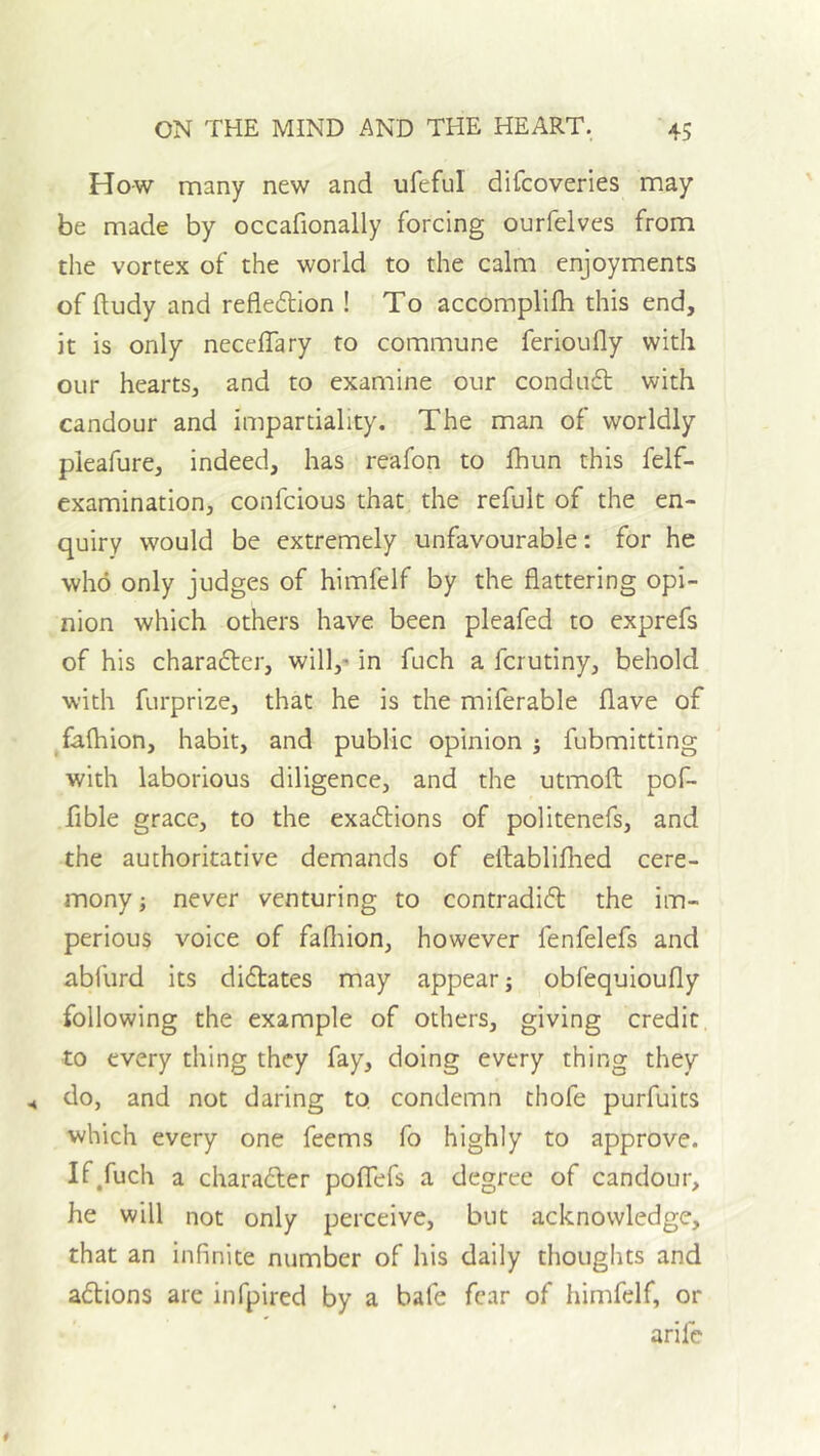 How many new and ufeful difcoveries may be made by occafionally forcing ourfelves from the vortex of the world to the calm enjoyments of ftudy and refledllon ! To accomplifh this end, it is only neceffary to commune ferioufly with our hearts, and to examine our condudt with candour and impartiality. The man of worldly pleafure, indeed, has reafon to fhun this felf- examination, confcious that the refult of the en- quiry would be extremely unfavourable: for he who only judges of himfelf by the flattering opi- nion which others have been pleafed to exprefs of his charaftcr, will,' in fuch a ferutiny, behold with furprize, that he is the miferable flave of fafliion, habit, and public opinion j fubmitting with laborious diligence, and the utmoft pof- fible grace, to the exadtions of politenefs, and the authoritative demands of eftablifhed cere- mony ; never venturing to contradift the im- perious voice of fafliion, however fenfelefs and abfurd its didlates may appear; obfequioufly following the example of others, giving credit to every thing they fay, doing every thing they do, and not daring to condemn thofe purfuits which every one feems fo highly to approve. If,fuch a charafter pofTefs a degree of candour, he will not only perceive, but acknowledge, that an infinite number of his daily thoughts and adlions are infpired by a bafe fear of himfelf, or arife