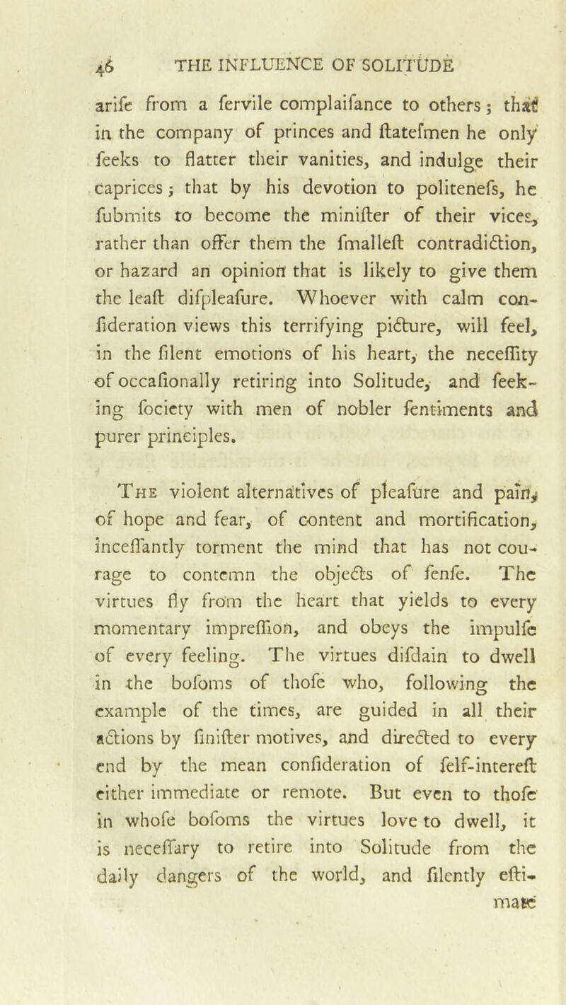 arife from a fervile complaifance to others; that! in the company of princes and ftatefmen he only feeks to flatter their vanities, and indulge their caprices j that by his devotion to politenefs, he fubmits to become the minifter of their vices, rather than offer them the fmallefl; contradi6lion, or hazard an opinion that is likely to give them the leaft difpleafure. Whoever with calm con- fideration views this terrifying pi6ture, will feel, in the filent emotions of his heart,- the necelTity of occafionally retiring into Solitude, and feek- ing focicty with men of nobler fentiments and purer principles. The violent alternatives of pleafure and paTn^ of hope and fear, of content and mortification, inceffantly torment the mind that has not cou- rage to contemn the objedls of fenfe. The virtues fly from the heart that yields to every momentary imprefllon, and obeys the impulfc of every feeling. The virtues difdain to dwell in the bofoms of thofe who, following the example of the times, are guided in all their a£tions by finifter motives, and direfted to every end by the mean confideration of felf-interefl: either immediate or remote. But even to thofe in whofe bofoms the virtues love to dwell, it is necelTary to retire into Solitude from the daily dangers of the world, and filcntly efti- mate