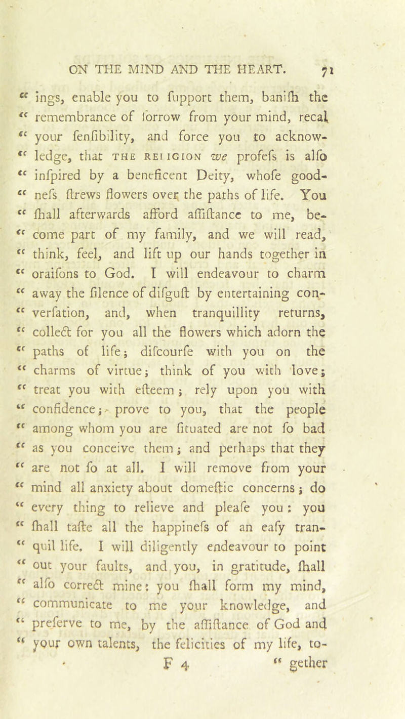 7» “ ingSj enable you to fupport them, banifb the remembrance of ibrrow from your mind, recal your fenfibility, and force you to acknow- ledge, that the reiigion we profefs is alfb infpired by a beneficent Deity, whofe good- nefs flrews flowers over the paths of life. You fhall afterwards afford afliftancc to me, be- come part of my family, and we will read, '' think, feel, and lift up our hands together in oraifons to God. I will endeavour to charm “ away the filence of difgufl; by entertaining con- “ verfation, and, when tranquillity returns, “ colledt for you all the flowers which adorn the paths of life; difcourfe with you on the “ charms of virtue; think of you with love; treat you with efleem; rely upon you with “ confidence; • prove to you, that the people among whom you are fituated are not fo bad as you conceive them; and perhaps that they are not fo at all, I will remove from your “ mind all anxiety about domeftic concerns; do “ every thing to relieve and pleafe you ; you “ fhall tafle all the happinefs of an eafy tran- quil life. I will diligently endeavour to point ** out your faults, and you, in gratitude, fhall alfo correal mine: you fhall form my mind, communicate to me your knowledge, and “ preferve to me, by the affiftance of God and “ your own talents, the felicities of my life, to- F 4 “ gether