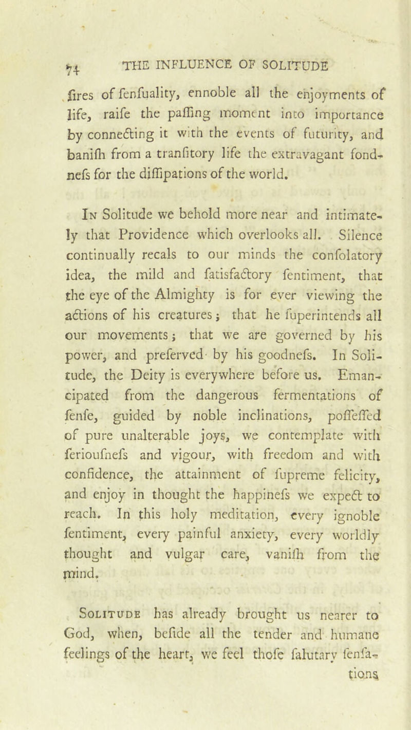 ^4 , (ires of fenfuality, ennoble all the enjoyments of life, raife the pafTing moment into importance by connefting it with the events of futurity, and banifli from a tranfitory life the extravagant fond- nefs for the diffipations of the world. In Solitude we behold more near and intimate- ly that Providence which overlooks all. Silence continually recals to our minds the confolatory idea, the mild and fatisfaftory fentiment, that the eye of the Almighty is for ever viewing the aftions of his creatures; that he fuperintends all our movements j that we are governed by his power, and preferved by his goodnefs. In Soli- tude, the Deity is everywhere before us. Eman- cipated from the dangerous fermentations of fenfe, guided by noble inclinations, poflelTed of pure unalterable joys, we contemplate witli ferioufnefs and vigour, with freedom and with confidence, the attainment of fupreme felicity, and enjoy in thought the happinefs we expeft to reach. In this holy meditation, every ignoble fentiment, eveiy painful anxiety, every worldly thought and vulgar care, vaniflr from the mind. Solitude has already brought us nearer to God, when, befide all the tender and humane feelings of the heart, we feel thofc falutary fenfa-r tion^