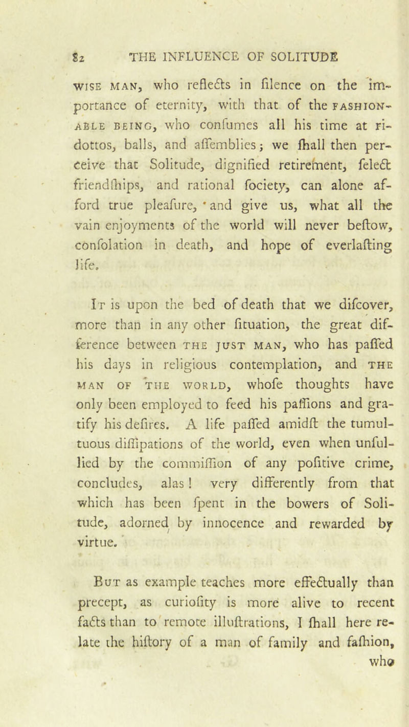 WISE MAN, who rcflefts in filence on the im- portance of eternity, with that of the fashion- able BEING, who confumes all his time at ri- dottos, balls, and affemblies j we fhall then per- ceive that Solitude, dignified retirernent, feleft friend [hips, and rational fociety, can alone af- ford true pleafure, * and give us, what all the vain enjoyments of the world will never bellow, , confolation in death, and hope of everlalling life. It is upon the bed of death that we difcover, more than in any other fituation, the great dif- ference between the just man, who has paffed his days in religious contemplation, and the MAN OF THE WORLD, whofc thoughts havc only been employed to feed his paflions and gra- tify his defires. A life palled amidll the tumul- tuous dilTipations of the world, even when unful- lied by the commillion of any pofitive crime, concludes, alas! very differently from that which has been fpent in the bowers of Soli- tude, adorned, by innocence and rewarded by virtue. ’ But as example teaches more effe£lually than precept, as curiofity is more alive to recent fafls than to'rcmote illullrations, 1 lhall here re- late the hillory of a man of family and falhion, who