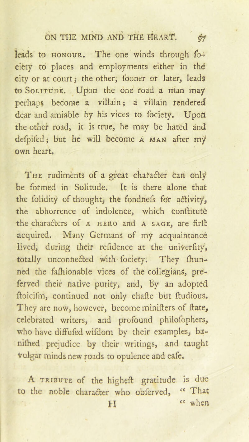 leads to honour. The one winds through fo« ciety to places and employrrients either in the city or at court j the other, fooner or later, leads to Solitude. ^ Upon the one road a rrlan may perhaps become a villain j a villain rendered dear and amiable by his vices to fociety. Upofi the other road, it is true, he may be hated and defpifed • but he will become a man after my own heart. The rudiments of a great chafadlef tari only be formed in Solitude, It is there alone that the folidity of thought, the fondnefs foT adlivity, the abhorrence of indolence, which conftitute the charadters of A hero and a sage, are firfl: acquired. Many Germans of my acquaintance lived, during their refidence at the univerfity, totally unconnedled With fociety. They fhun- ned the fafhionable vices of the collegians, pre- ferved their native purity, and. By an adopted ftoicifm, continued not only chafte but ftudious. They are now, however, become minifters of Hate, celebrated writers, and profound philofophers, who have diffufed wifdom by their examples, ba- nifhed prejudice by their writings, and taught vulgar minds new roads to opulence and eafe. A TRIBUTE of the higheft gratitude is due to the noble charadler who obferved, “ That PI when