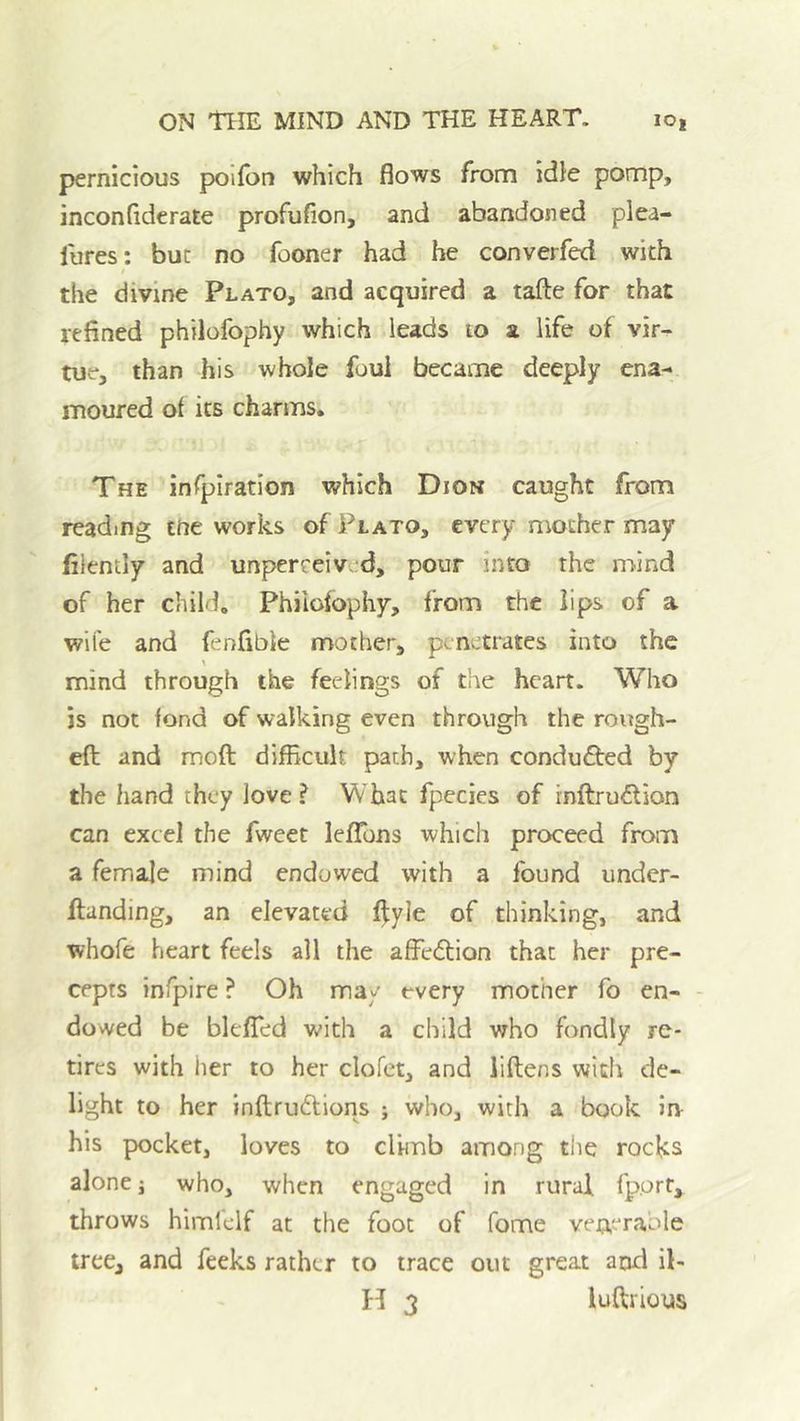 pernicious polfon which flows from idle pomp, inconflderate profufion, and abandoned plea- fures: but no fooner had he converfed with the divine Plato, and acquired a tafte for that refined philofophy which leads lo a life of vir- tue, than his whole foul became deeply ena- moured of its charms. The infpiratlon which Dion caught from reading tne works of Plato, every mother may filently and unperreived, pour into the mind of her child, Philofophy, from the lips of a wife and fenfible mother, penetrates into the \ mind through the feelings of the heart. Who is not fond of walking even through the rough- ed: and moft difficult path, when conducted by the hand they love ? What fpecies of rnftru<5lion can excel the fweet lefTons which proceed from a femaje mind endowed with a found under- flanding, an elevated f];yle of thinking, and whofe heart feels all the affedtion that her pre- cepts infpire ? Oh ma/ every mother fo cn- - dowed be blefTed with a child who fondly re- tires with her to her clofet, and liftens with de- light to her inftrudtions ; who, with a book in his pocket, loves to climb among the rocks alone j who, when engaged in rural fp.ort, throws himlclf at the foot of fome veueraole tree, and feeks rather to trace out great and il-