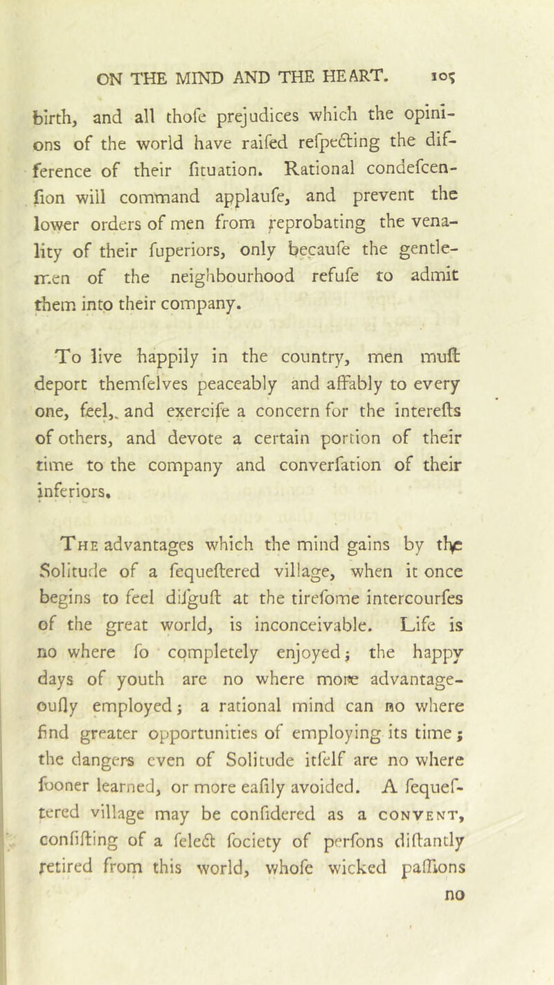 birth, and all thofe prejudices which the opini- ons of the world have raifed refpefting the dif- ference of their fituation. Rational condefcen- lion will command applaufe, and prevent the lower orders of men from reprobating the vena- lity of their fuperiors, only becaufe the gentle- men of the neighbourhood refufe to admit them, into their company. To live happily in the country, men muft deport themfelves peaceably and affably to every one, feel,, and exercife a concern for the intereffs of others, and devote a certain portion of their time to the company and converfation of their inferiors. The advantages which the mind gains by tl>c Solitude of a fequeftered village, when it once begins to feel diiguft at the tirefome intercourfes of the great world, is inconceivable. Life is no where fo completely enjoyed j the happy days of youth are no where more advantage- oufly employed j a rational mind can no where find greater opportunities of employing its time; the dangers even of Solitude itfelf are no where fooner learned, or more eafily avoided. A fequef- tered village may be confidered as a convent, confifting of a feledt fociety of perfons diflantly retired frorn this world, v.'hofe wicked pafTions no