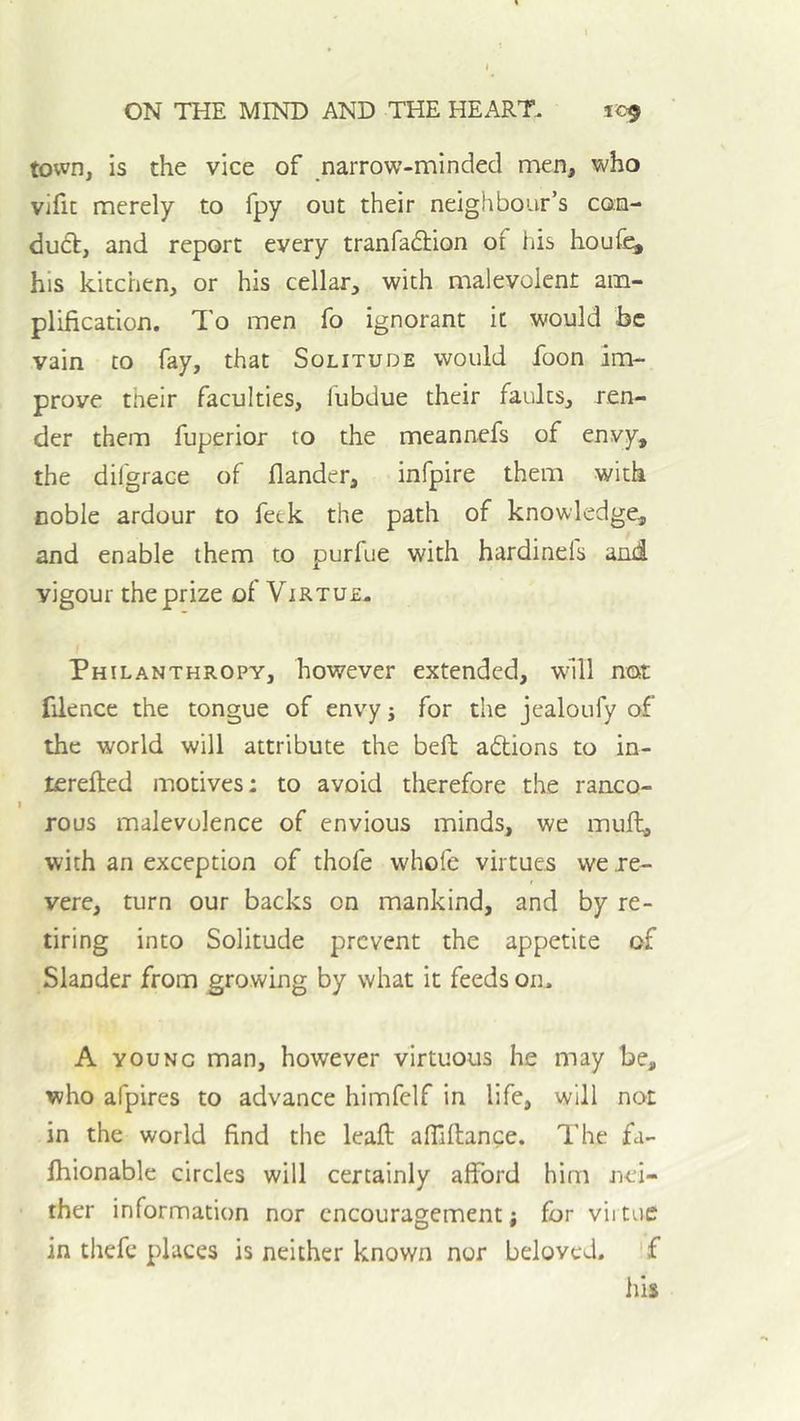 town, is the vice of narrow-minded men, who vihc merely to fpy out their neighbour’s con- dubf, and report every tranfadlion of his houf^ his kitchen, or his cellar, with malevolent am- plification. To men fo ignorant it would he vain to fay, that Solitude would foon im- prove their faculties, fubdue their faults, ren- der them fuperior to the meannefs of envy, the difgrace of flander, infpire them with coble ardour to feck the path of knowledge, and enable them to purfue with hardinels and vigour the prize of Virtue- Philanthropy, however extended, whll not filence the tongue of envy j for the jealoufy of the world will attribute the beft actions to in- terefted motives: to avoid therefore the ranco- rous malevolence of envious minds, we muft, with an exception of thofe whofe virtues we re- vere, turn our backs on mankind, and by re- tiring into Solitude prevent the appetite of Slander from growing by what it feeds on. A YOUNG man, however virtuous he may be, who afpires to advance himfelf in life, will not in the world find the leaft: afilftance. The fa- Ihionable circles will certainly alford him nei- ther information nor encouragement; for viituc in thefe places is neither known nor beloved. f his