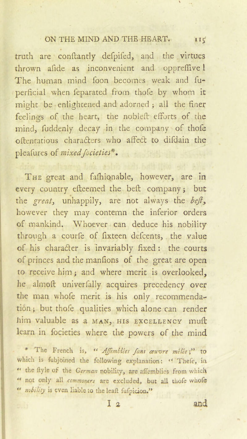 truth are conftantly defpifed, and the virtues thrown afide as inconvenient and oppreflive! The human mind foon becomes weak and fu- perficial when feparated from thofe by whom it might be enlightened and adorned ; all the finer feelings of the heart, the noblefb efforts of the mind, fuddenly decay in the company of thofe oftentatious charadters who affect to difdain the > pleafures of mixedfocieties*. The great and fafhiqnable, however, are in every country efleemed the belt company ^ but « the greatj unhappily, are not always the hefty however they may contemn the inferior orders of mankind. Whoever can deduce his nobility through a courfe of fixteen defcents, the value of his charader is invariably fixed: the courts of princes and the manfions of the great are open to receive him \ and where merit is overlooked, he almoft univerfally acquires precedency over the man whofe merit is his only recommenda- tion i but thofe qualities which alone can render him valuable as a man, his excellency mufl learn in focieties where the powers of the mind • The French is, AJJimhlies fans ceuvre meleeto which is fubjoined the following explanation: “ Thefe, ia “ the ftyle of the German nobility, are affemblics from which “ not only all commoriers are excluded, but all thofe whofe  nihility is even liable to the lead fufpidon.” I 2 and