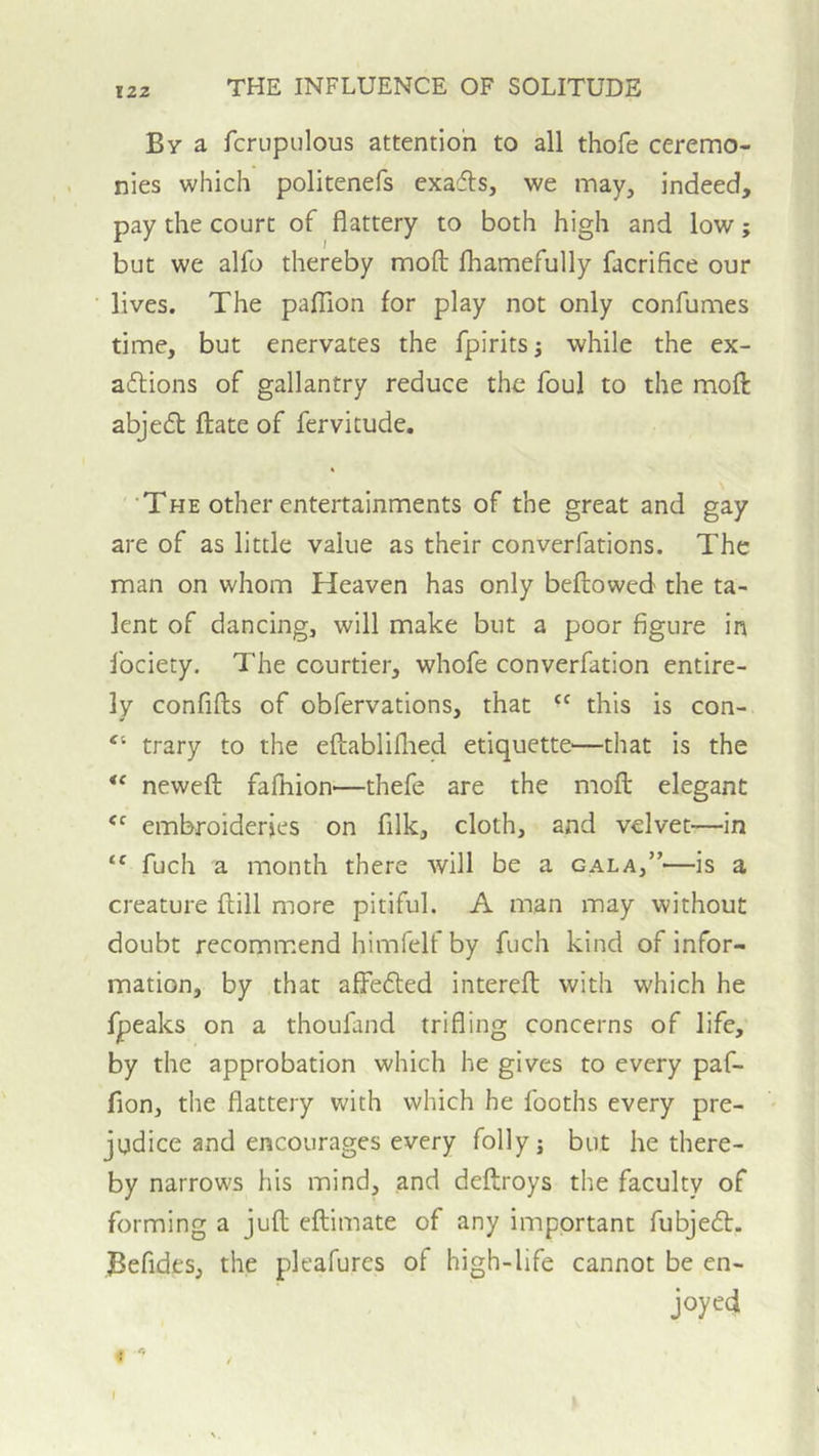 12Z By a fcrupulous attention to all thofe ceremo- nies which politenefs exacts, we may, indeed, pay the court of flattery to both high and low; but we alfo thereby mod fhamefully facrifice our lives. The paflion for play not only confumes time, but enervates the fpirits^ while the ex- adlions of gallantry reduce the foul to the mod abjeft date of fervitude. ‘The other entertainments of the great and gay are of as little value as their converfations. The man on whom Heaven has only bedowed the ta- lent of dancing, will make but a poor figure in Ibciety. The courtier, whofe converfation entire- ly confids of obfervations, that “ this is con- “ trary to the edabliflied etiquette—that is the ** newed fafhion—thefe are the mod elegant embroideries on filk, cloth, and velvet-—in fuch a month there will be a gala,”—is a creature dill more pitiful. A man may without doubt recommend himfelf by fuch kind of infor- mation, by that afFedled intered with which he fpeaks on a thoufand trifling concerns of life, by the approbation which he gives to every paf- fion, the flattery with which he fooths every pre- ' judice and encourages every folly j but he there- by narrows his mind, and dedroys the faculty of forming a jud edimate of any important fubjedt. Befides, the pleafures of high-life cannot be en- joyed