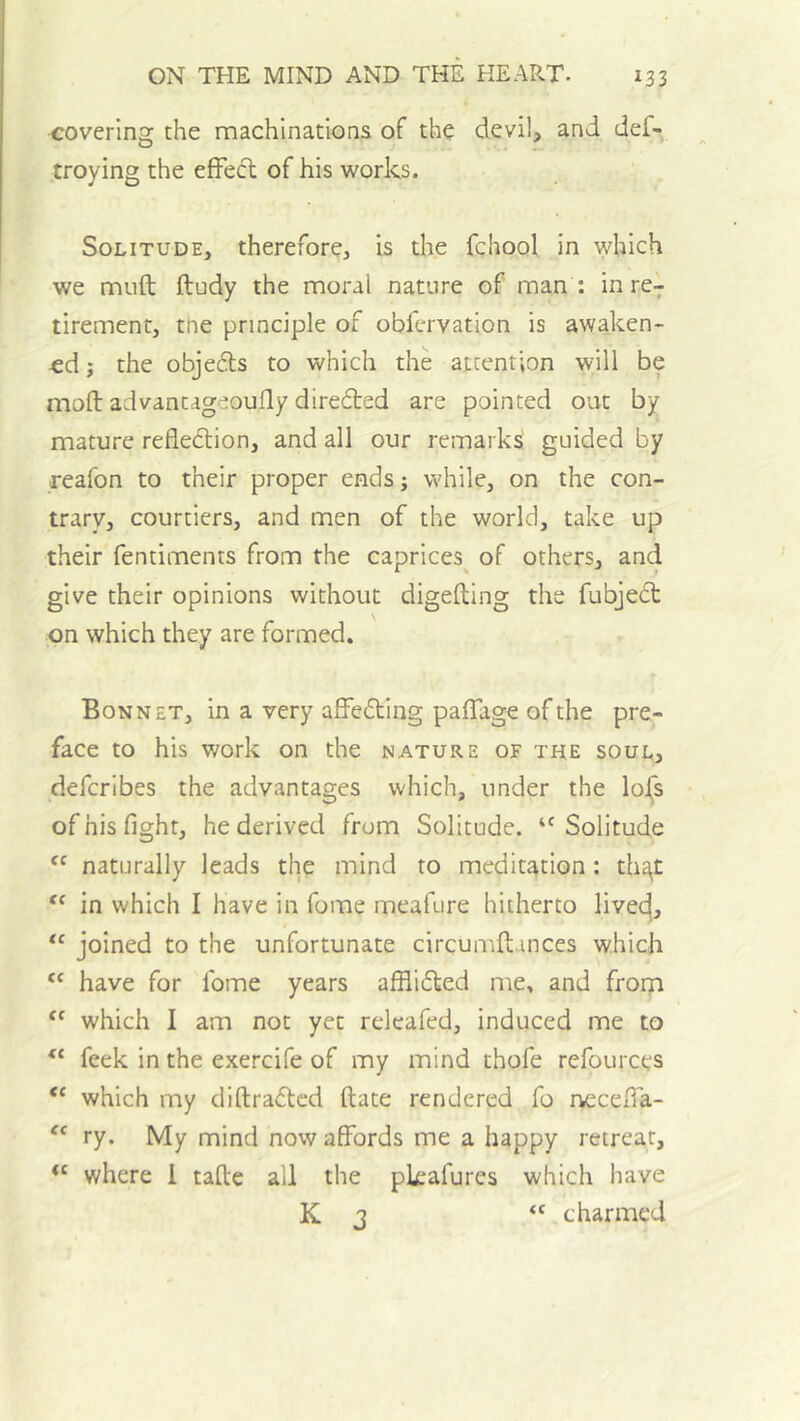covering the machinations of the devil, and def- troying the efFeft of his works. Solitude, therefore, is the fchool in which we muft ftudy the moral nature of man : in re- tirement, the principle of obfervation is awaken- ed j the objeds to which the attention will be mold advantageoufly direited are pointed out by mature refledtion, and all our remarks guided by reafon to their proper ends; while, on the con- trary, courtiers, and men of the world, take up their fentiments from the caprices^ of others, and give their opinions without digefting the fubjedt on which they are formed. Bonnet, in a very afFedting paffage of the pre- face to his work on the nature of the soul, defcribes the advantages which, under the lol|s of his fight, he derived from Solitude. ‘'Solitude “ naturally leads the mind to meditation: thSit in which I have in Tome meafure hitherto livec^, “ joined to the unfortunate circumftances which have for fome years afflidfed me, and froqi which I am not yet releafed, induced me to feek in the exercife of my mind thofe refources “ which my diftradlcd ftate rendered fo iFccefia- “ ry. My mind now affords me a happy retreat, “ where 1 tafte all the pkafures which have K 3 “ charmed
