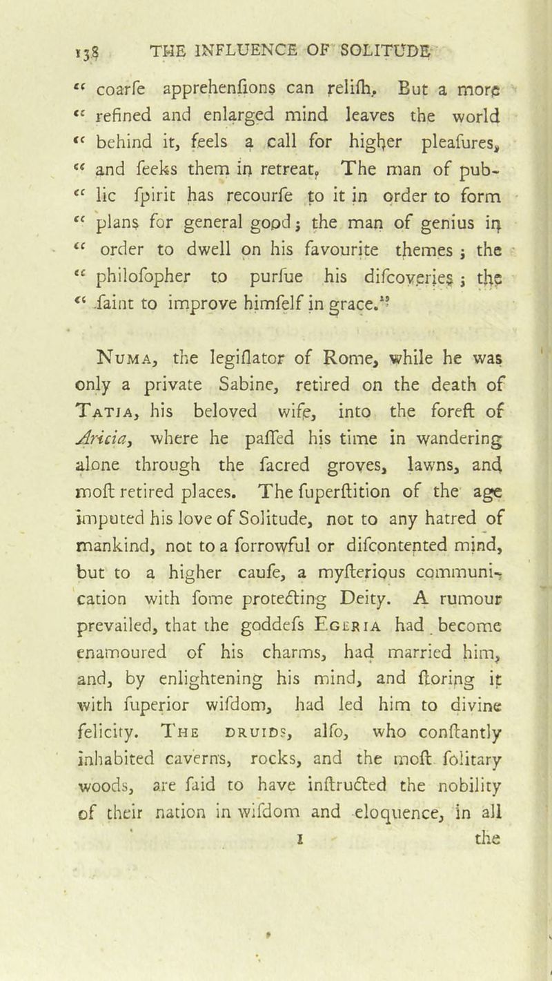 “ coarfe apprehenfions can relifti. But a more refined and enlarged mind leaves the world behind it, feels a call for higljer pleafures, “ and feeks them in retreat,, The man of pub- lie fpirit has recourfe to it in order to form plans for general good j the man of genius in order to dwell on his favourite themes j the “ philofopher to purfue his difcoverie§ j the .faint to improve himfelf in grace.” Numa, the legiflator of Rome, while he was only a private Sabine, retired on the death of Tatja, his beloved wife, into the foreft of Aricia, where he pafled his time in wandering alone through the facred groves, lawns, an4 moil retired places. The fuperftition of the age imputed his love of Solitude, not to any hatred of mankind, not to a forrowful or difeontented mind, but to a higher caufe, a myfterious communi-; 'cation with fome protefling Deity. A rumour prevailed, that the goddefs Egeria had _ become enamoured of his charms, had married him, and, by enlightening his mind, and floring it with fuperior wifdom, had led him to divine felicity. The druids, alfo, who conftantly inhabited caverns, rocks, and the moft folitary woods, are faid to have inftrudled the nobility of their nation in wifdom and eloquence, in all I the