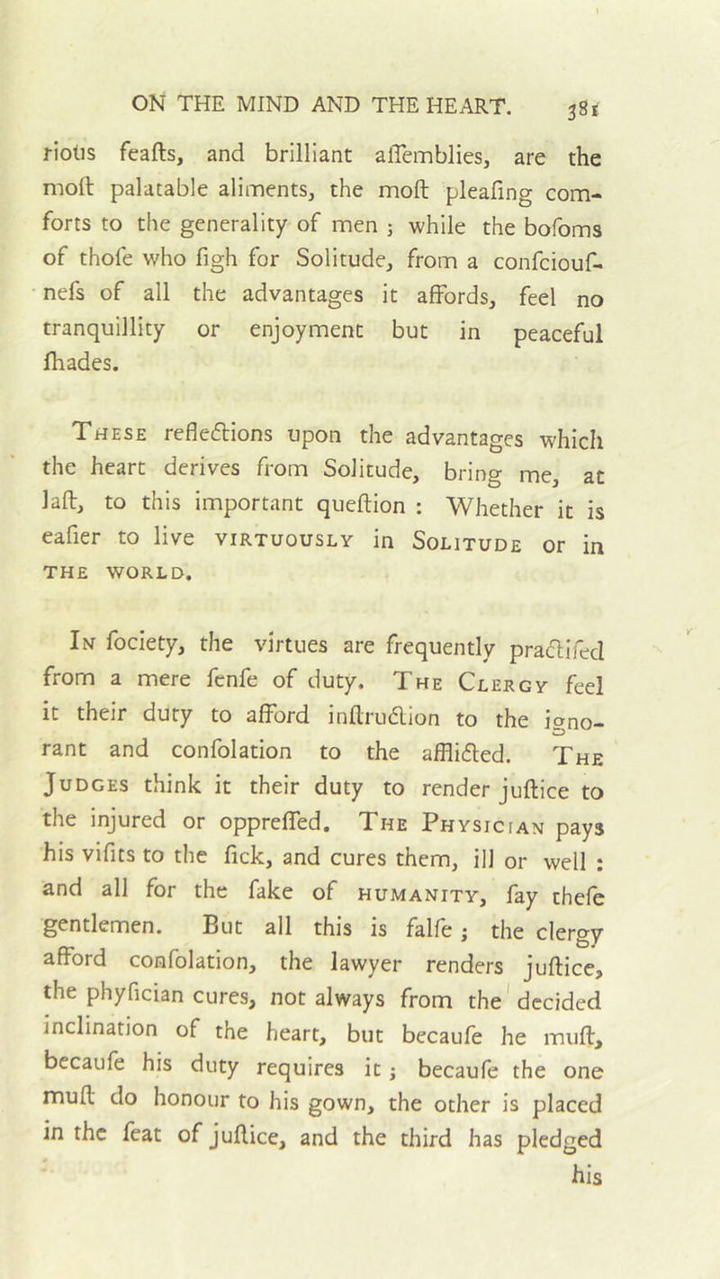 riolis feafts, and brilliant alTemblies, are the mod palatable aliments, the mod pleafing com- forts to the generality of men ; while the bofoms of thofe who figh for Solitude, from a confciouf- • nefs of all the advantages it affords, feel no tranquillity or enjoyment but in peaceful (hades. These reflexions upon the advantages which the heart derives from Solitude, bring me, at lad, to this important quedion : Whether it is eafier to live virtuously in Solitude or in THE WORLD. In fociety, the virtues are frequently praXifed from a mere fenfe of duty. The Clergy feel it their duty to afford indruXion to the iano- rant and confolation to the affliXed. The ' Judges think it their duty to render judice to the injured or oppreffed. The Physician pays his vifits to the fick, and cures them, ill or well : and all for the fake of humanity, fay thefe gentlemen. But all this is falfe; the clergy afford confolation, the lawyer renders judice, the phyfician cures, not always from the'decided inclination of the heart, but becaufe he mud, becaufe his duty requires it j becaule the one mud do honour to his gown, the other is placed in the feat of judice, and the third has pledged his