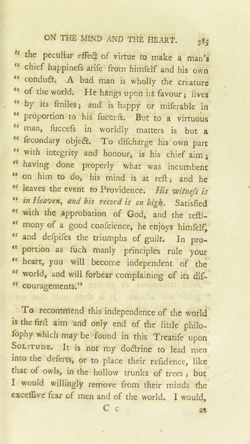 the peculiar effe(3: of virtue to make a man’s “ chief happinefs arife^from himfelf and his own condufl. A bad man is wholly the creature “ of the world. He hangs upon its favour j lives “ by its finilesj and is happy or miferable in proportion to his fucce/Si But to a virtuous '' man, fuccefs in worldly matters is but a fecondary objedt. To difeharge his own part with integrity and honour, is his chief aim 5 having done properly what was incumbent  on him to do, his mind is at reftj and he leaves the event to Providence. His wUneJs is  in Heaven, and his record is on high. Satisfied with the approbation of God, and the tefti-  mony of a good confcience, he enjoys himfelf^ and defpifes the triumphs of guilt. In pro- portion as ftich manly principles rule your heart, you will become independent of the world, and will forbear complaining of its dif- couragements.” To recommend this independence of the world is the firfl: aim 'and only end of the little philo- fophy which may be found in this Treatife upon Solitude. It is not my dodtrine to lead men into the deferts, or to place their refidence, like that of owls, in the hollow trunks of trees but I would willingly remove from their minds the excelllve fear of men and of the world, I would, C c as