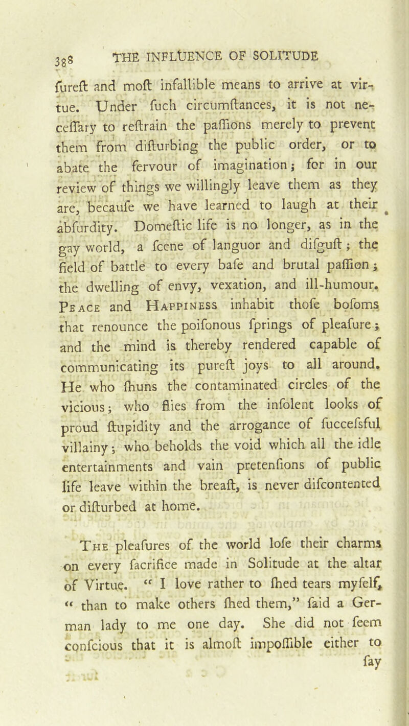 38^ rureft and moft infallible means to arrive at vir- tue. Under fuch circumftances, it is not ne- ceflary to reftrain the pafliOns merely to prevent them from dillurbing the public order, or to abate the fervour of imagination j for in our review of things we willingly leave them as they are, becaufe we have learned to laugh at their ^ abfurdity. Domeftic life is no longer, as in the gay world, a fcene of languor and difguft; the field of battle to every bafe and brutal paflion ; the dwelling of envy, vexation, and ill-humour. Peace and Happiness inhabit thofe bofoms that renounce the poifonous fprings of pleafure; and the mind is thereby rendered capable of communicating its pureft joys to all around. He who (huns the contaminated circles of the vicious; who flies from the infolent looks of proud ftupidity and the arrogance of fuccefsful villainy; who beholds the void which all the idle entertainments and vain pretenfions of public life leave within the breaft, is never difeontented or difturbed at home. The pleafures of the world lofe their charms on every facrifice made in Solitude at the altar of Virtue. “ I love rather to Ihed tears myfelf, “ than to make others fhed them,” faid a Ger- man lady to me one day. She did not feem confeious that it is almofl: impoITible either to fay