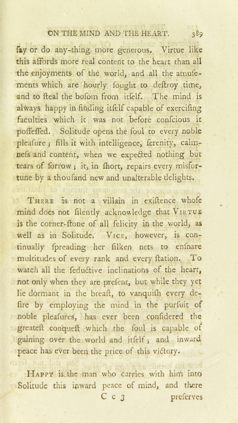 fay or do any-thing more generous. Virtue like this affords more real content to the heart than all the .enjoyments of the world, and all the amufe~ ments which are hourly fought to deftroy time, and to fteal the bofom from itfelf. The mind is always happy in finding itfelf capable of exercifing faculties which it was not before confeious ic poffeffed. Solitude opens the foul to every noble pleafure j fills it with intelligence, ferenity, calm- nefs and content, when we expected nothing but tears of forrow j it, in Ihort, repairs every misfor- tune by a thoufand new and unalterable delights. There is not a villain in exiftence whofe mind does not filently acknowledge that Virtue is the corner-ftone of all felicity in the world, as well as in Solitude. Vice, however, is con- tinually fpreading her filken nets to enfnare multitudes of every rank and every ftation. To watch all the feduftive inclinations of the heart, not only when they are prefent, but while they yet lie dormant in the breaft, to vanquifli every de- fire by employing the mind in the purfuit of noble pleafures, has ever been confidered the greateft conqueft which the foul is capable of gaining over the world and itfelf; and inward peace has ever been the price of this vi(51:ory. Happy is the man who carries with hirri into Solitude this ipward peace of mind, and tlv;re C c 3 preferves